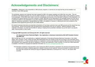 Acknowledgements and Disclaimers:
© Copyright IBM Corporation and CenturyLink 2011. All rights reserved.
– U.S. Government Users Restricted Rights - Use, duplication or disclosure restricted by GSA ADP Schedule Contract
with IBM Corp.
IBM, the IBM logo, ibm.com, are trademarks or registered trademarks of International Business Machines Corporation in the United
States, other countries, or both. If these and other IBM trademarked terms are marked on their first occurrence in this information with a
trademark symbol (® or ™), these symbols indicate U.S. registered or common law trademarks owned by IBM at the time this information
was published. Such trademarks may also be registered or common law trademarks in other countries. A current list of IBM trademarks
is available on the Web at “Copyright and trademark information” at www.ibm.com/legal/copytrade.shtml
The information contained in this document is not a CenturyLink offer for services or equipment. Any services and equipment will be
provided only through an effective agreement, between CenturyLink and customer. CenturyLink product or service names and
the marks that comprise the CenturyLink logo are registered trademarks of CenturyLink Inc. in the U.S. and certain other
countries.
Availability. References in this presentation to IBM products, programs, or services do not imply that they will be available in all
countries in which IBM operates.
The workshops, sessions and materials have been prepared by IBM or the session speakers and reflect their own views. They are
provided for informational purposes only, and are neither intended to, nor shall have the effect of being, legal or other guidance or advice
to any participant. While efforts were made to verify the completeness and accuracy of the information contained in this presentation, it is
provided AS-IS without warranty of any kind, express or implied. IBM shall not be responsible for any damages arising out of the use of,
or otherwise related to, this presentation or any other materials. Nothing contained in this presentation is intended to, nor shall have the
effect of, creating any warranties or representations from IBM or its suppliers or licensors, or altering the terms and conditions of the
applicable license agreement governing the use of IBM software.
All customer examples described are presented as illustrations of how those customers have used IBM products and the results they may
have achieved. Actual environmental costs and performance characteristics may vary by customer. Nothing contained in these
materials is intended to, nor shall have the effect of, stating or implying that any activities undertaken by you will result in any specific
sales, revenue growth or other results.
 