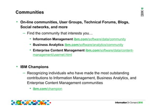 Communities
• On-line communities, User Groups, Technical Forums, Blogs,
Social networks, and more
– Find the community that interests you…
• Information Management ibm.com/software/data/community
• Business Analytics ibm.com/software/analytics/community
• Enterprise Content Management ibm.com/software/data/content-
management/usernet.html
• IBM Champions
– Recognizing individuals who have made the most outstanding
contributions to Information Management, Business Analytics, and
Enterprise Content Management communities
• ibm.com/champion
 