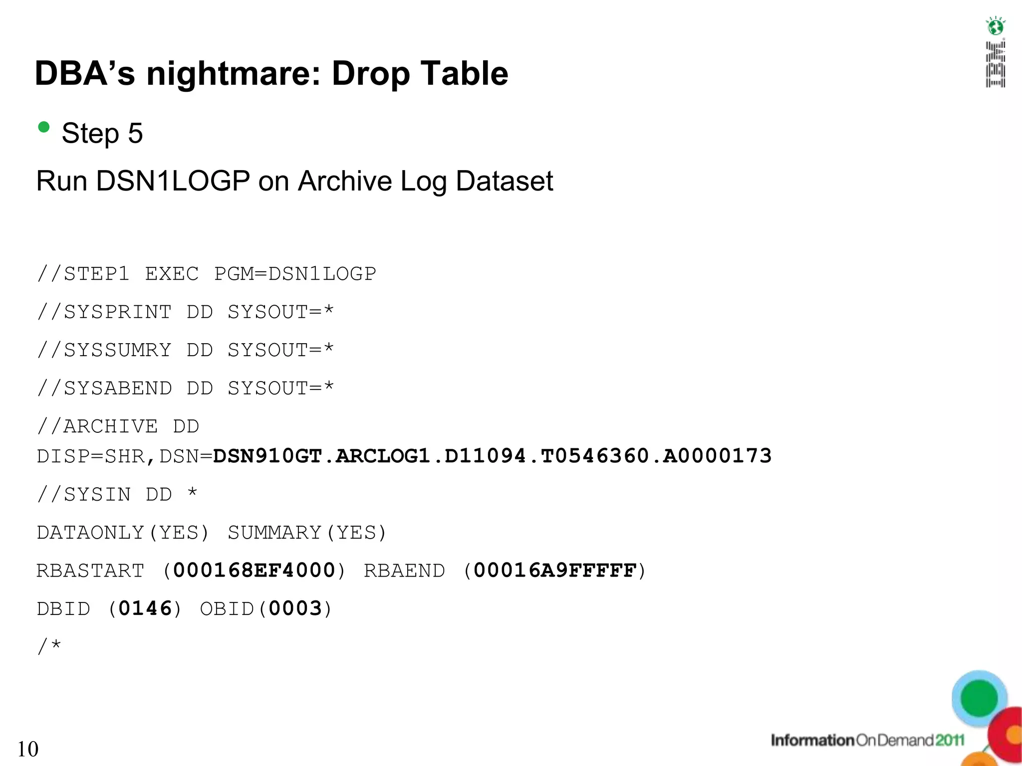 DBA’s nightmare: Drop Table
 • Step 5
 Run DSN1LOGP on Archive Log Dataset


 //STEP1 EXEC PGM=DSN1LOGP
 //SYSPRINT DD SYSOUT=*
 //SYSSUMRY DD SYSOUT=*
 //SYSABEND DD SYSOUT=*
 //ARCHIVE DD
 DISP=SHR,DSN=DSN910GT.ARCLOG1.D11094.T0546360.A0000173
 //SYSIN DD *
 DATAONLY(YES) SUMMARY(YES)
 RBASTART (000168EF4000) RBAEND (00016A9FFFFF)
 DBID (0146) OBID(0003)
 /*



10
 
