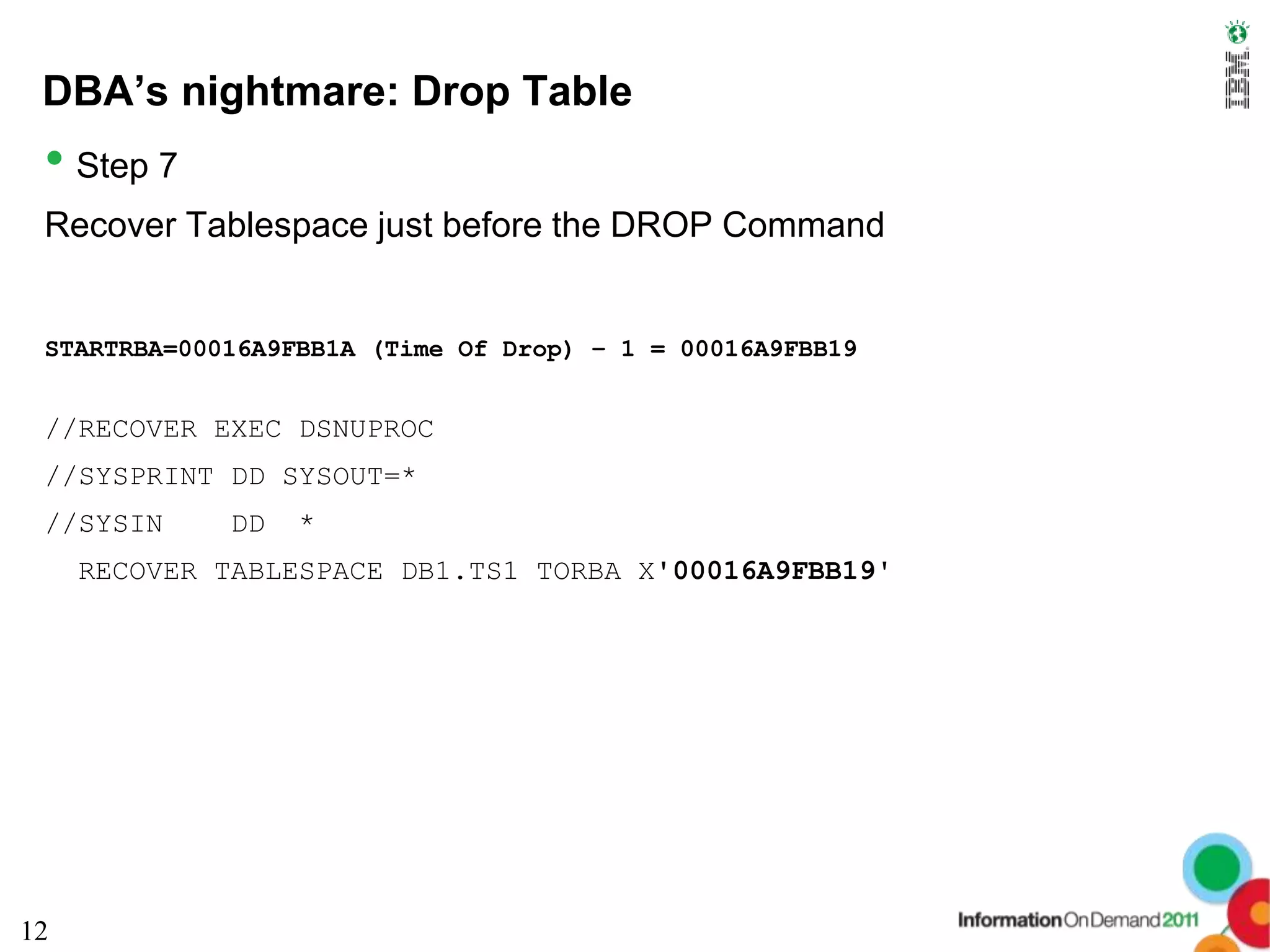 DBA’s nightmare: Drop Table
 • Step 7
 Recover Tablespace just before the DROP Command


 STARTRBA=00016A9FBB1A (Time Of Drop) – 1 = 00016A9FBB19


 //RECOVER EXEC DSNUPROC
 //SYSPRINT DD SYSOUT=*
 //SYSIN     DD   *
     RECOVER TABLESPACE DB1.TS1 TORBA X'00016A9FBB19'




12
 