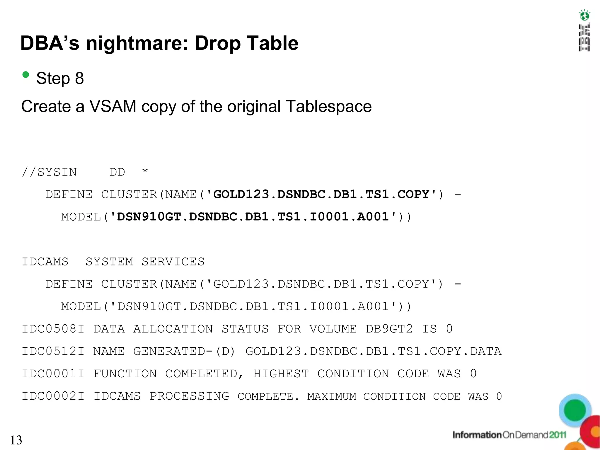 DBA’s nightmare: Drop Table
 • Step 8
 Create a VSAM copy of the original Tablespace


 //SYSIN      DD   *
     DEFINE CLUSTER(NAME('GOLD123.DSNDBC.DB1.TS1.COPY') -
      MODEL('DSN910GT.DSNDBC.DB1.TS1.I0001.A001'))


 IDCAMS     SYSTEM SERVICES
     DEFINE CLUSTER(NAME('GOLD123.DSNDBC.DB1.TS1.COPY') -
      MODEL('DSN910GT.DSNDBC.DB1.TS1.I0001.A001'))
 IDC0508I DATA ALLOCATION STATUS FOR VOLUME DB9GT2 IS 0
 IDC0512I NAME GENERATED-(D) GOLD123.DSNDBC.DB1.TS1.COPY.DATA
 IDC0001I FUNCTION COMPLETED, HIGHEST CONDITION CODE WAS 0
 IDC0002I IDCAMS PROCESSING COMPLETE. MAXIMUM CONDITION CODE WAS 0


13
 