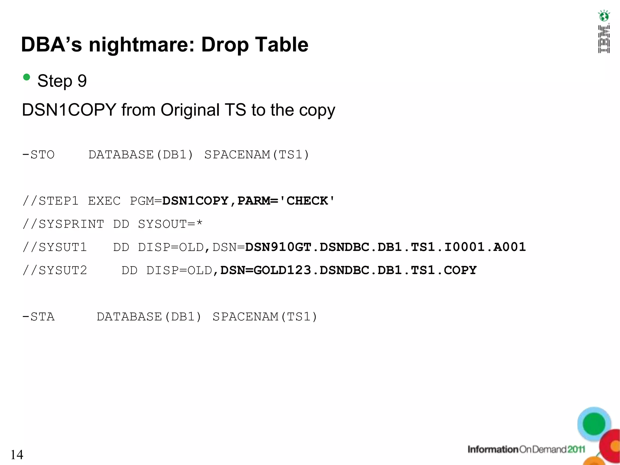 DBA’s nightmare: Drop Table
 • Step 9
 DSN1COPY from Original TS to the copy

 -STO       DATABASE(DB1) SPACENAM(TS1)


 //STEP1 EXEC PGM=DSN1COPY,PARM='CHECK'
 //SYSPRINT DD SYSOUT=*
 //SYSUT1     DD DISP=OLD,DSN=DSN910GT.DSNDBC.DB1.TS1.I0001.A001
 //SYSUT2      DD DISP=OLD,DSN=GOLD123.DSNDBC.DB1.TS1.COPY


 -STA       DATABASE(DB1) SPACENAM(TS1)




14
 
