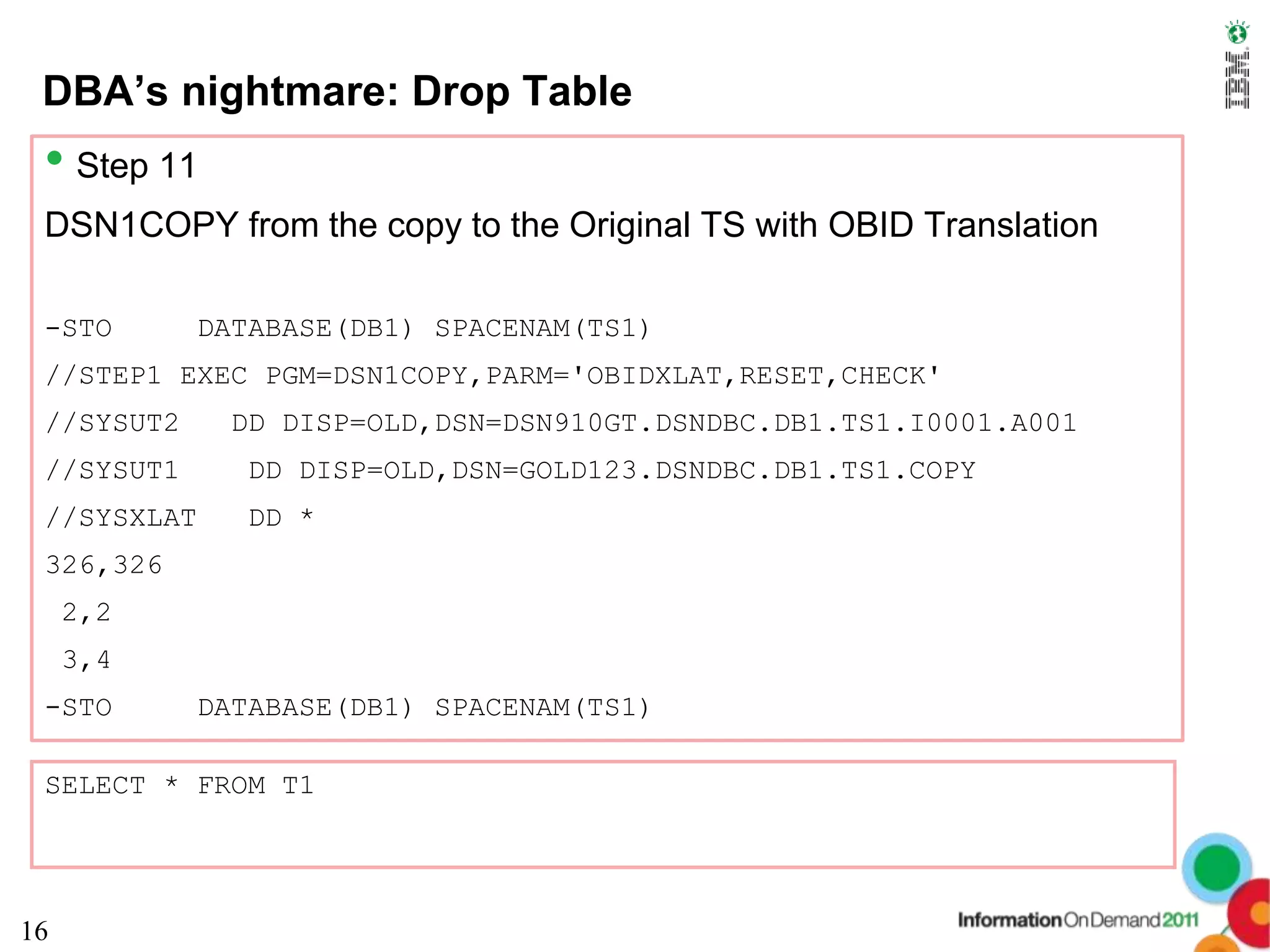 DBA’s nightmare: Drop Table
 • Step 11
 DSN1COPY from the copy to the Original TS with OBID Translation

 -STO        DATABASE(DB1) SPACENAM(TS1)
 //STEP1 EXEC PGM=DSN1COPY,PARM='OBIDXLAT,RESET,CHECK'
 //SYSUT2     DD DISP=OLD,DSN=DSN910GT.DSNDBC.DB1.TS1.I0001.A001
 //SYSUT1       DD DISP=OLD,DSN=GOLD123.DSNDBC.DB1.TS1.COPY
 //SYSXLAT      DD *
 326,326
     2,2
     3,4
 -STO        DATABASE(DB1) SPACENAM(TS1)

 SELECT * FROM T1




16
 