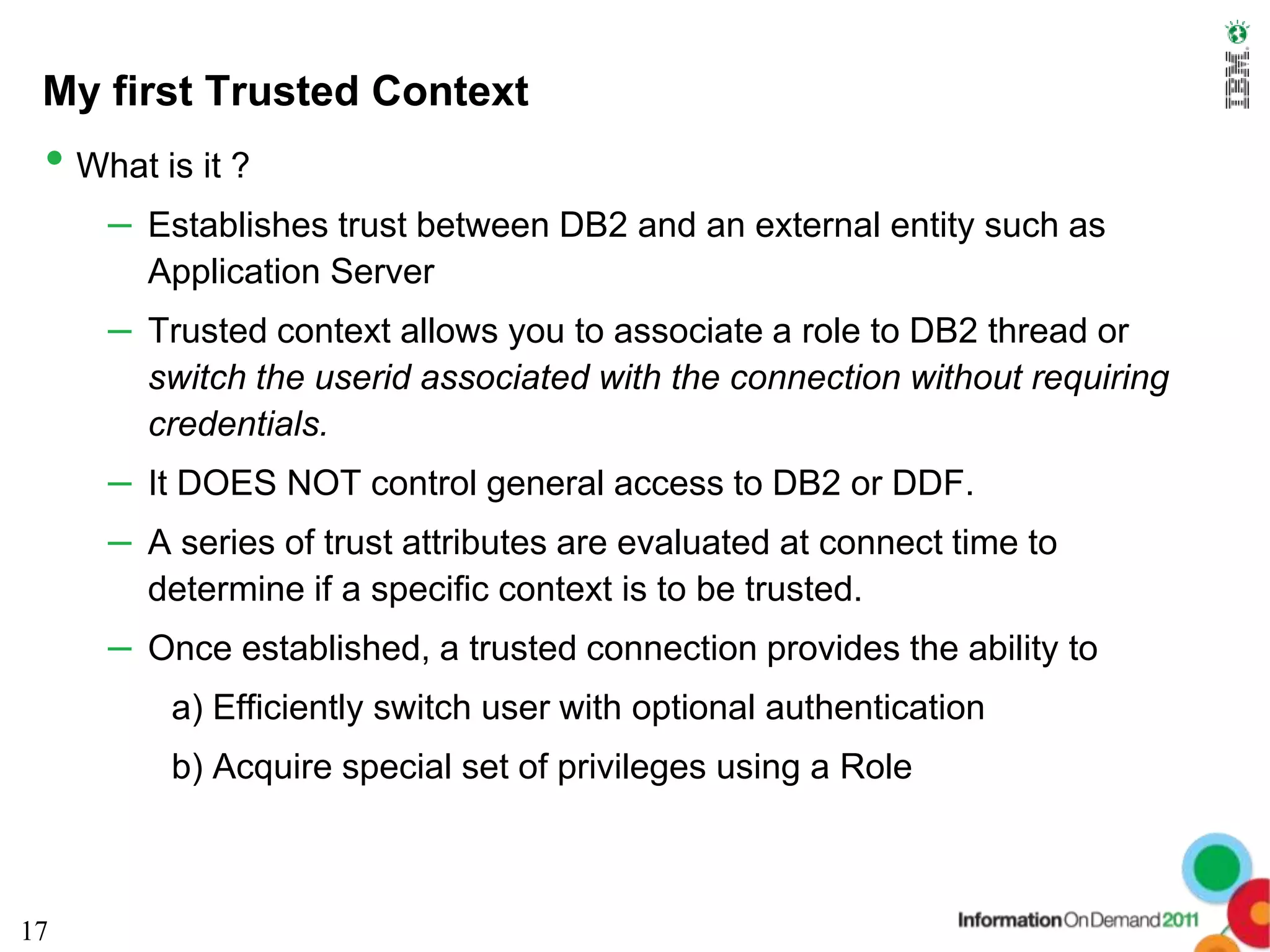 My first Trusted Context
 • What is it ?
     – Establishes trust between DB2 and an external entity such as
        Application Server
     – Trusted context allows you to associate a role to DB2 thread or
        switch the userid associated with the connection without requiring
        credentials.
     – It DOES NOT control general access to DB2 or DDF.
     – A series of trust attributes are evaluated at connect time to
        determine if a specific context is to be trusted.
     – Once established, a trusted connection provides the ability to
         a) Efficiently switch user with optional authentication
         b) Acquire special set of privileges using a Role



17
 