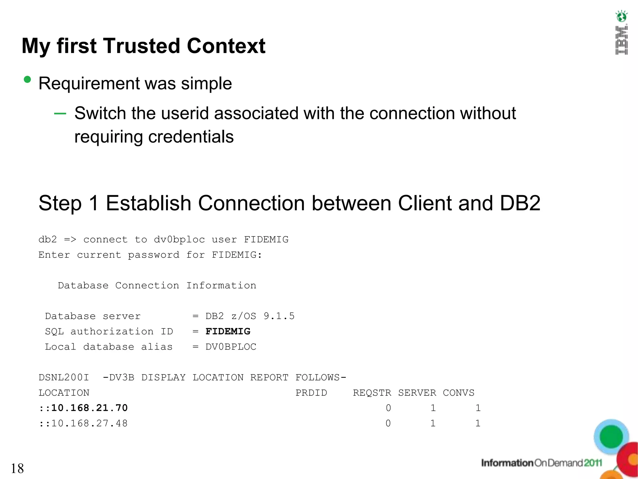 My first Trusted Context
 • Requirement was simple
       – Switch the userid associated with the connection without
          requiring credentials


     Step 1 Establish Connection between Client and DB2
     db2 => connect to dv0bploc user FIDEMIG
     Enter current password for FIDEMIG:

       Database Connection Information

     Database server         = DB2 z/OS 9.1.5
     SQL authorization ID    = FIDEMIG
     Local database alias    = DV0BPLOC

     DSNL200I -DV3B DISPLAY LOCATION REPORT FOLLOWS-
     LOCATION                               PRDID    REQSTR SERVER CONVS
     ::10.168.21.70                                       0      1       1
     ::10.168.27.48                                       0      1       1



18
 