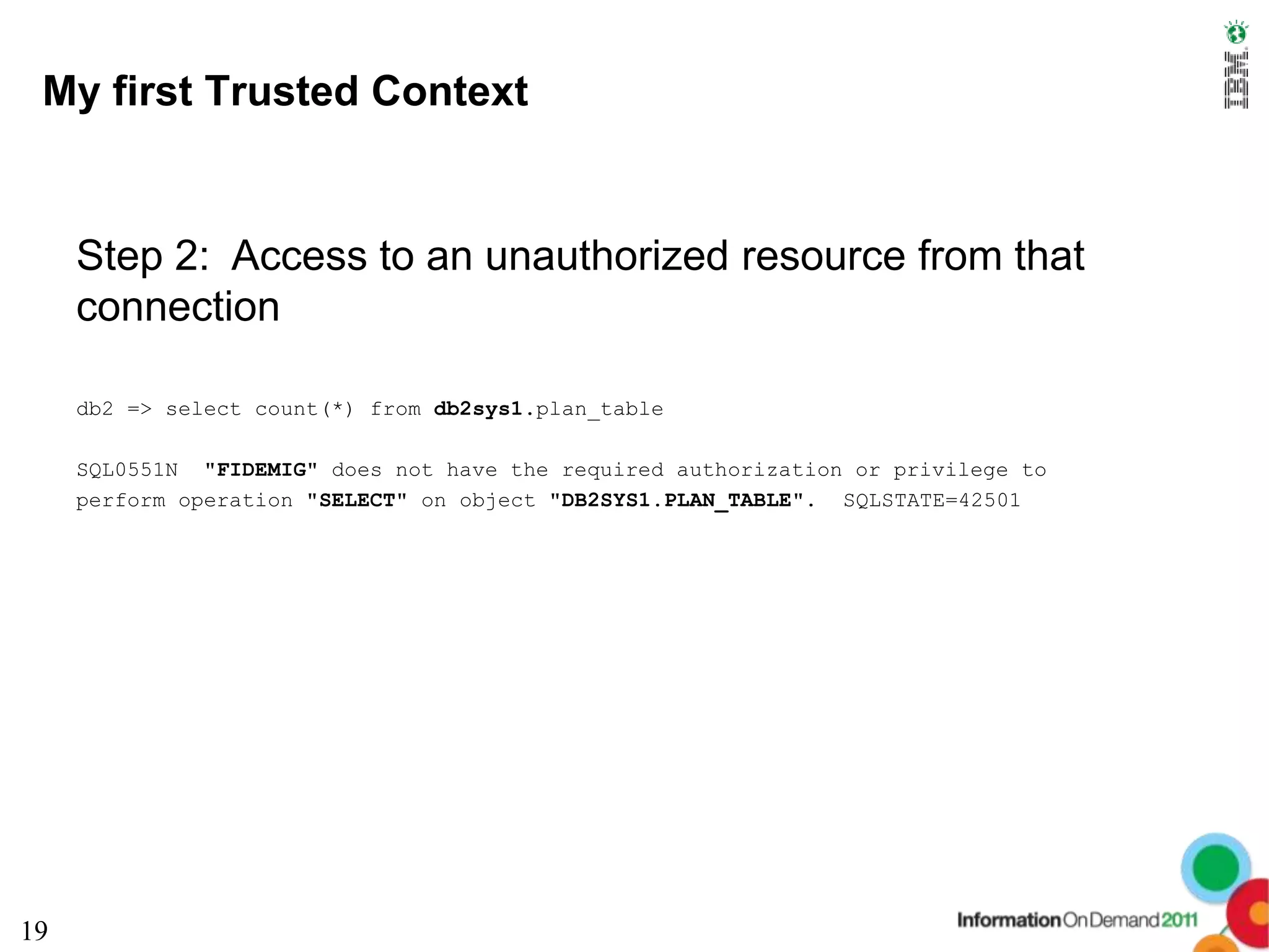 My first Trusted Context


     Step 2: Access to an unauthorized resource from that
     connection

     db2 => select count(*) from db2sys1.plan_table

     SQL0551N "FIDEMIG" does not have the required authorization or privilege to
     perform operation "SELECT" on object "DB2SYS1.PLAN_TABLE". SQLSTATE=42501




19
 