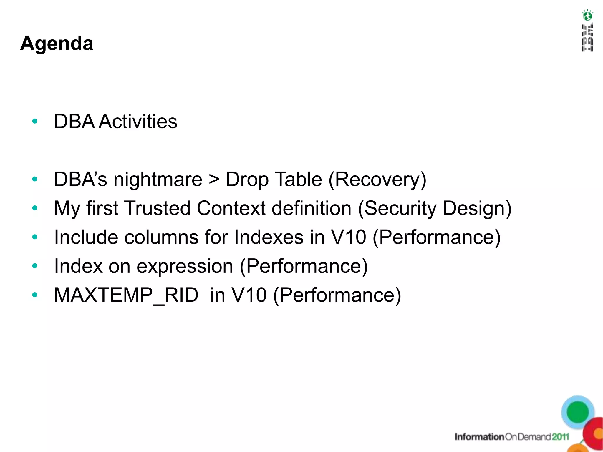 Agenda


• DBA Activities

•   DBA’s nightmare > Drop Table (Recovery)
•   My first Trusted Context definition (Security Design)
•   Include columns for Indexes in V10 (Performance)
•   Index on expression (Performance)
•   MAXTEMP_RID in V10 (Performance)
 