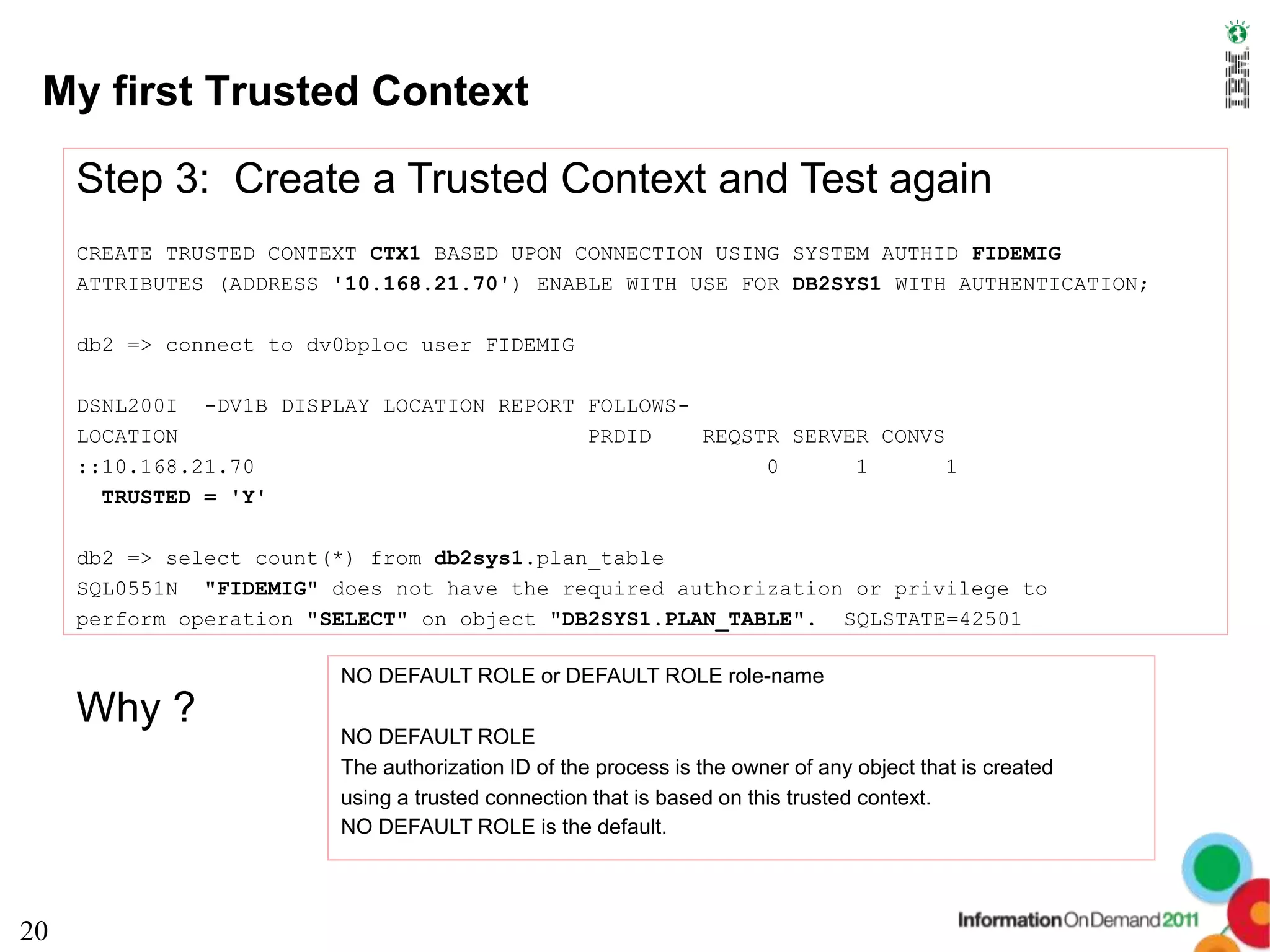 My first Trusted Context

     Step 3: Create a Trusted Context and Test again
     CREATE TRUSTED CONTEXT CTX1 BASED UPON CONNECTION USING SYSTEM AUTHID FIDEMIG
     ATTRIBUTES (ADDRESS '10.168.21.70') ENABLE WITH USE FOR DB2SYS1 WITH AUTHENTICATION;

     db2 => connect to dv0bploc user FIDEMIG

     DSNL200I -DV1B DISPLAY LOCATION REPORT FOLLOWS-
     LOCATION                               PRDID    REQSTR SERVER CONVS
     ::10.168.21.70                                       0      1       1
       TRUSTED = 'Y'

     db2 => select count(*) from db2sys1.plan_table
     SQL0551N "FIDEMIG" does not have the required authorization or privilege to
     perform operation "SELECT" on object "DB2SYS1.PLAN_TABLE". SQLSTATE=42501

                         NO DEFAULT ROLE or DEFAULT ROLE role-name
     Why ?
                         NO DEFAULT ROLE
                         The authorization ID of the process is the owner of any object that is created
                         using a trusted connection that is based on this trusted context.
                         NO DEFAULT ROLE is the default.




20
 