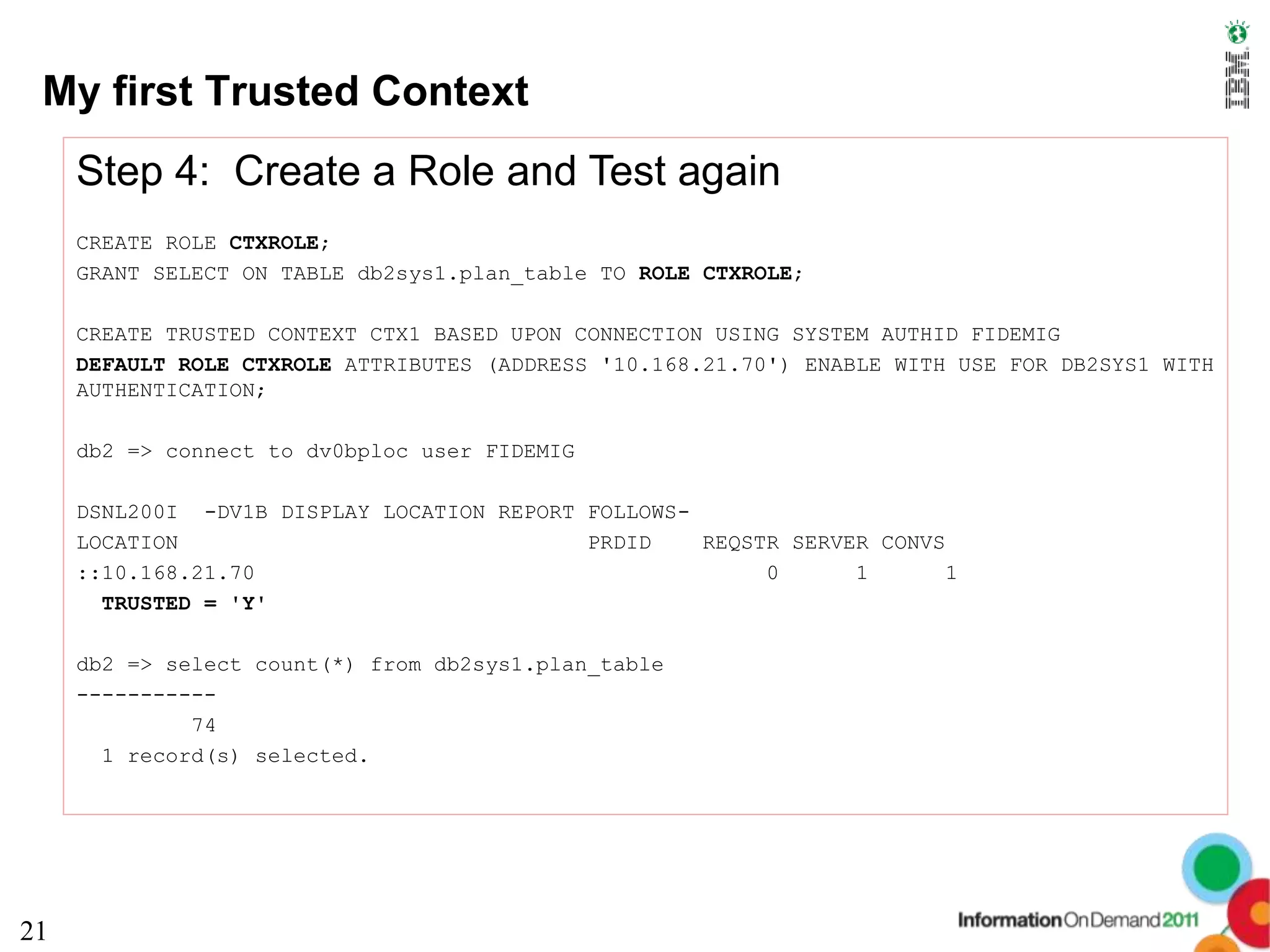My first Trusted Context
     Step 4: Create a Role and Test again
     CREATE ROLE CTXROLE;
     GRANT SELECT ON TABLE db2sys1.plan_table TO ROLE CTXROLE;

     CREATE TRUSTED CONTEXT CTX1 BASED UPON CONNECTION USING SYSTEM AUTHID FIDEMIG
     DEFAULT ROLE CTXROLE ATTRIBUTES (ADDRESS '10.168.21.70') ENABLE WITH USE FOR DB2SYS1 WITH
     AUTHENTICATION;

     db2 => connect to dv0bploc user FIDEMIG

     DSNL200I -DV1B DISPLAY LOCATION REPORT FOLLOWS-
     LOCATION                               PRDID    REQSTR SERVER CONVS
     ::10.168.21.70                                       0      1       1
       TRUSTED = 'Y'

     db2 => select count(*) from db2sys1.plan_table
     -----------
              74
       1 record(s) selected.




21
 