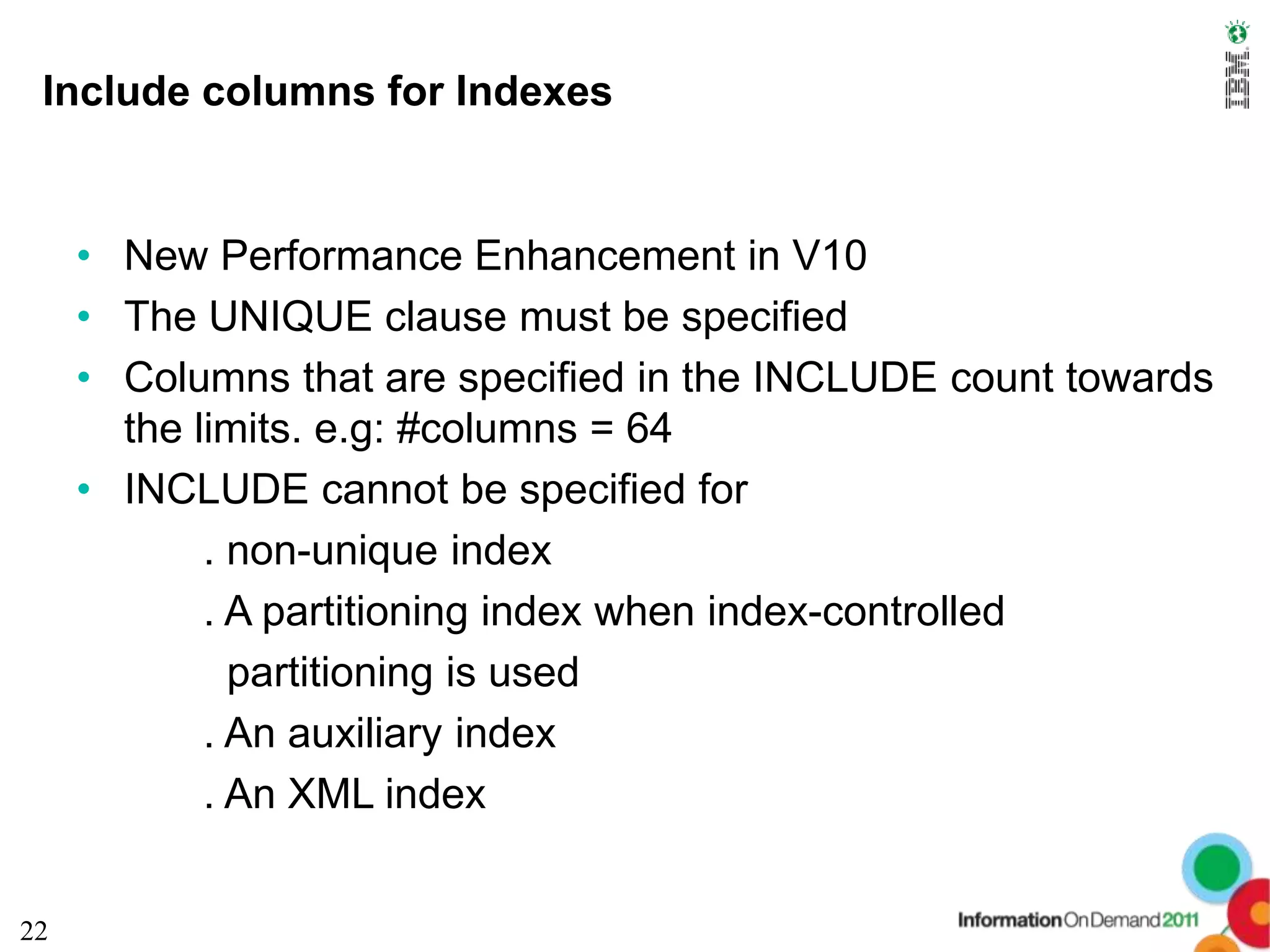 Include columns for Indexes


     • New Performance Enhancement in V10
     • The UNIQUE clause must be specified
     • Columns that are specified in the INCLUDE count towards
       the limits. e.g: #columns = 64
     • INCLUDE cannot be specified for
            . non-unique index
            . A partitioning index when index-controlled
              partitioning is used
            . An auxiliary index
            . An XML index


22
 