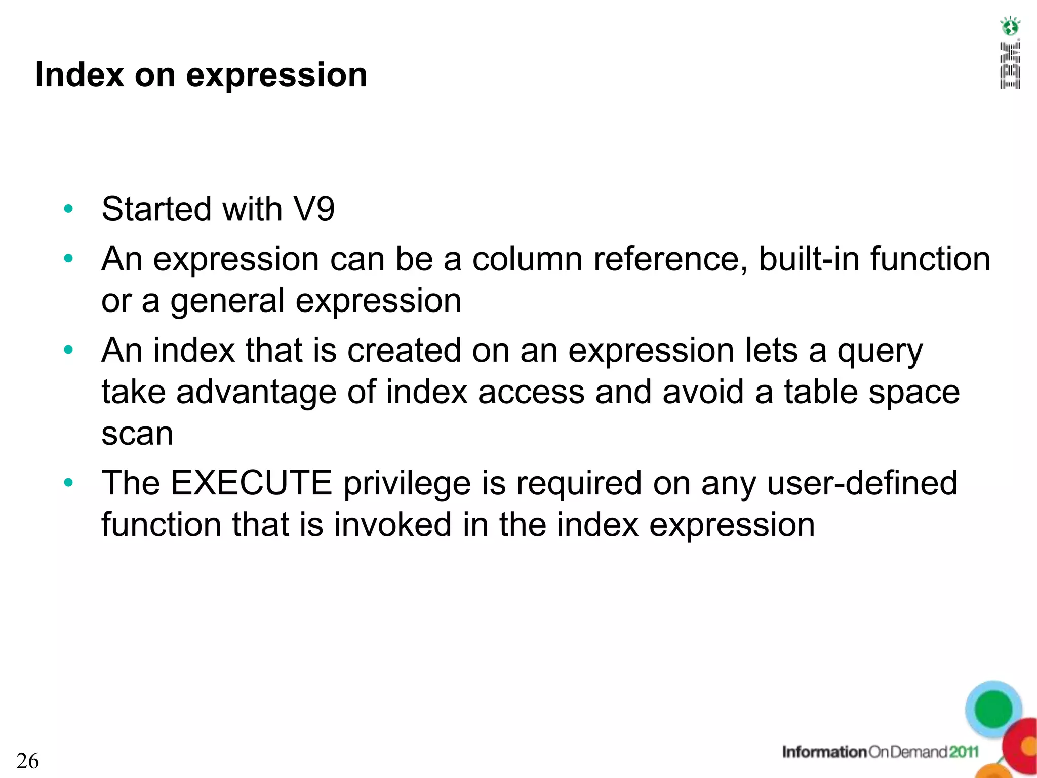 Index on expression


     • Started with V9
     • An expression can be a column reference, built-in function
       or a general expression
     • An index that is created on an expression lets a query
       take advantage of index access and avoid a table space
       scan
     • The EXECUTE privilege is required on any user-defined
       function that is invoked in the index expression




26
 