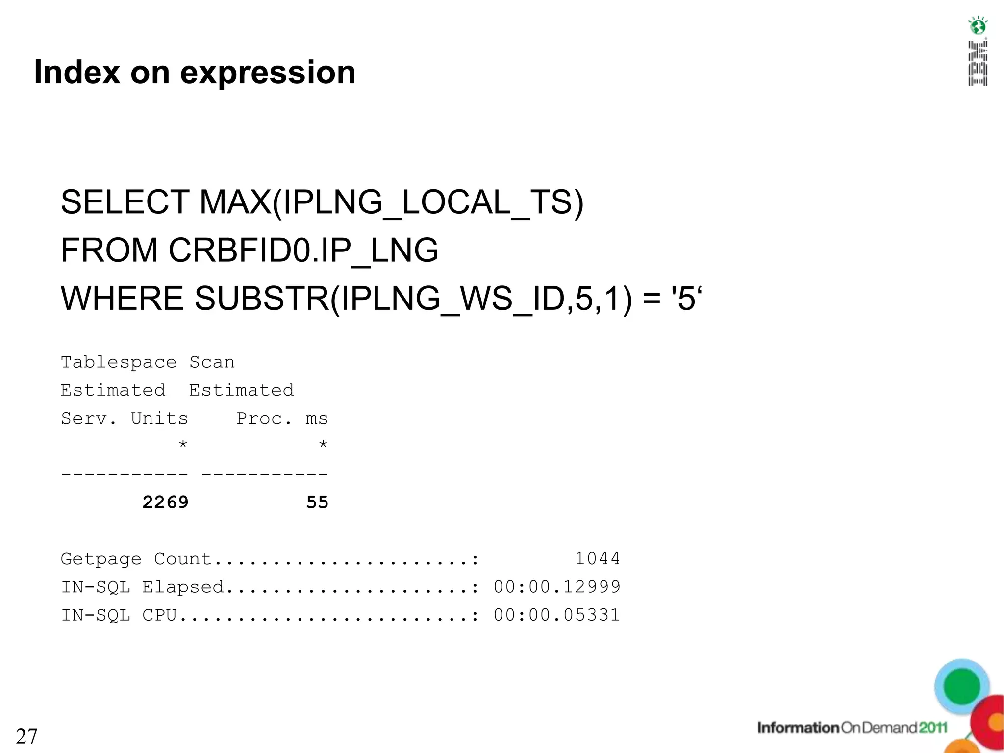 Index on expression


     SELECT MAX(IPLNG_LOCAL_TS)
     FROM CRBFID0.IP_LNG
     WHERE SUBSTR(IPLNG_WS_ID,5,1) = '5‘
     Tablespace Scan
     Estimated Estimated
     Serv. Units     Proc. ms
               *            *
     ----------- -----------
            2269           55

     Getpage Count......................:        1044
     IN-SQL Elapsed.....................: 00:00.12999
     IN-SQL CPU.........................: 00:00.05331




27
 