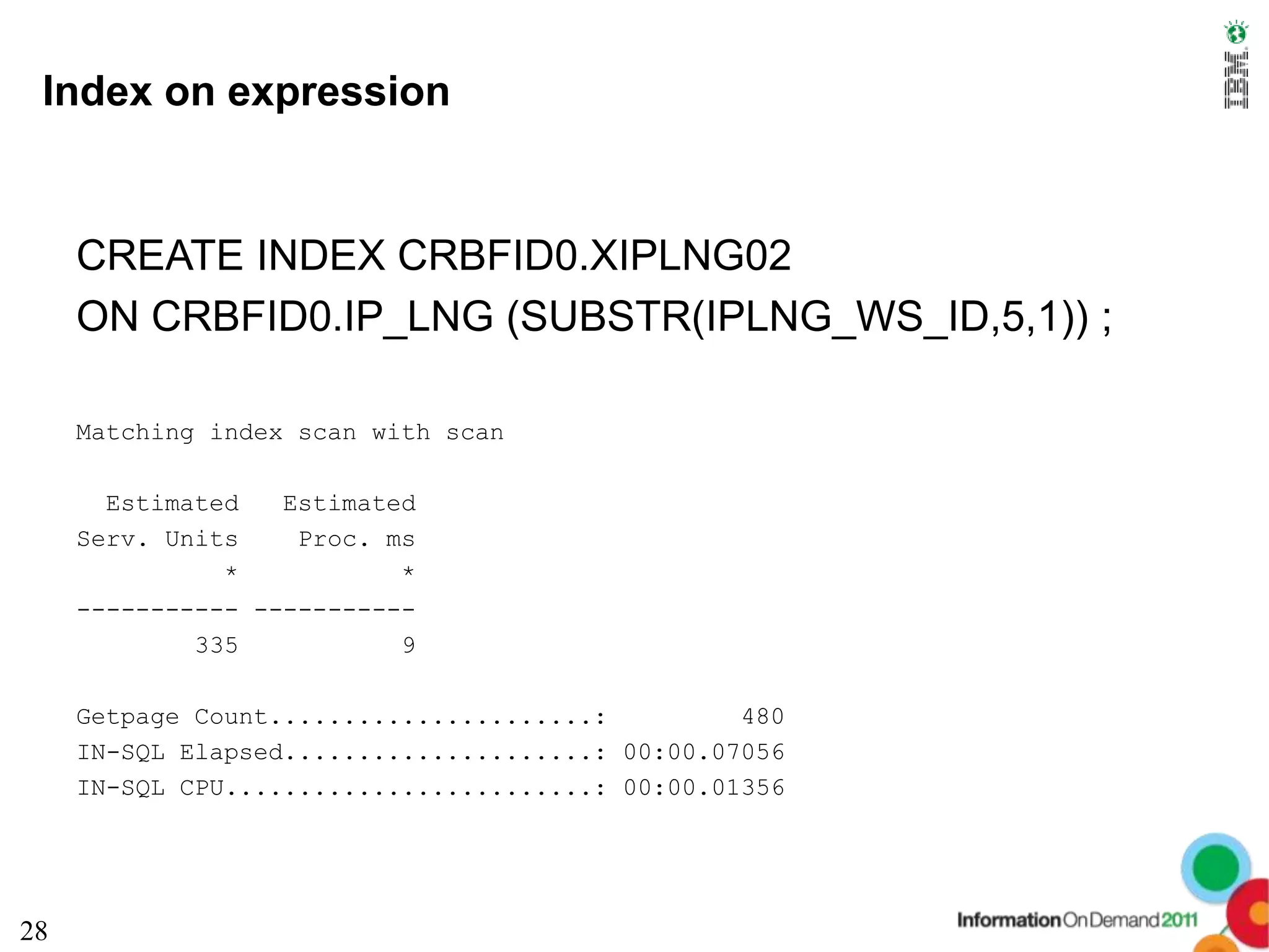 Index on expression


     CREATE INDEX CRBFID0.XIPLNG02
     ON CRBFID0.IP_LNG (SUBSTR(IPLNG_WS_ID,5,1)) ;

     Matching index scan with scan

       Estimated   Estimated
     Serv. Units    Proc. ms
               *           *
     ----------- -----------
             335           9

     Getpage Count......................:         480
     IN-SQL Elapsed.....................: 00:00.07056
     IN-SQL CPU.........................: 00:00.01356




28
 