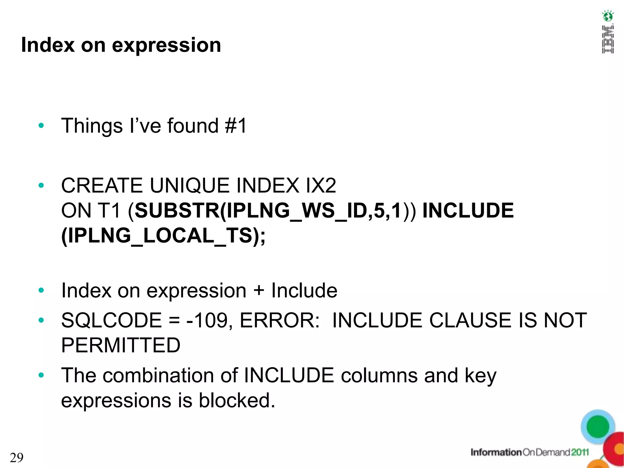 Index on expression


     • Things I’ve found #1

     • CREATE UNIQUE INDEX IX2
       ON T1 (SUBSTR(IPLNG_WS_ID,5,1)) INCLUDE
       (IPLNG_LOCAL_TS);

     • Index on expression + Include
     • SQLCODE = -109, ERROR: INCLUDE CLAUSE IS NOT
       PERMITTED
     • The combination of INCLUDE columns and key
       expressions is blocked.

29
 