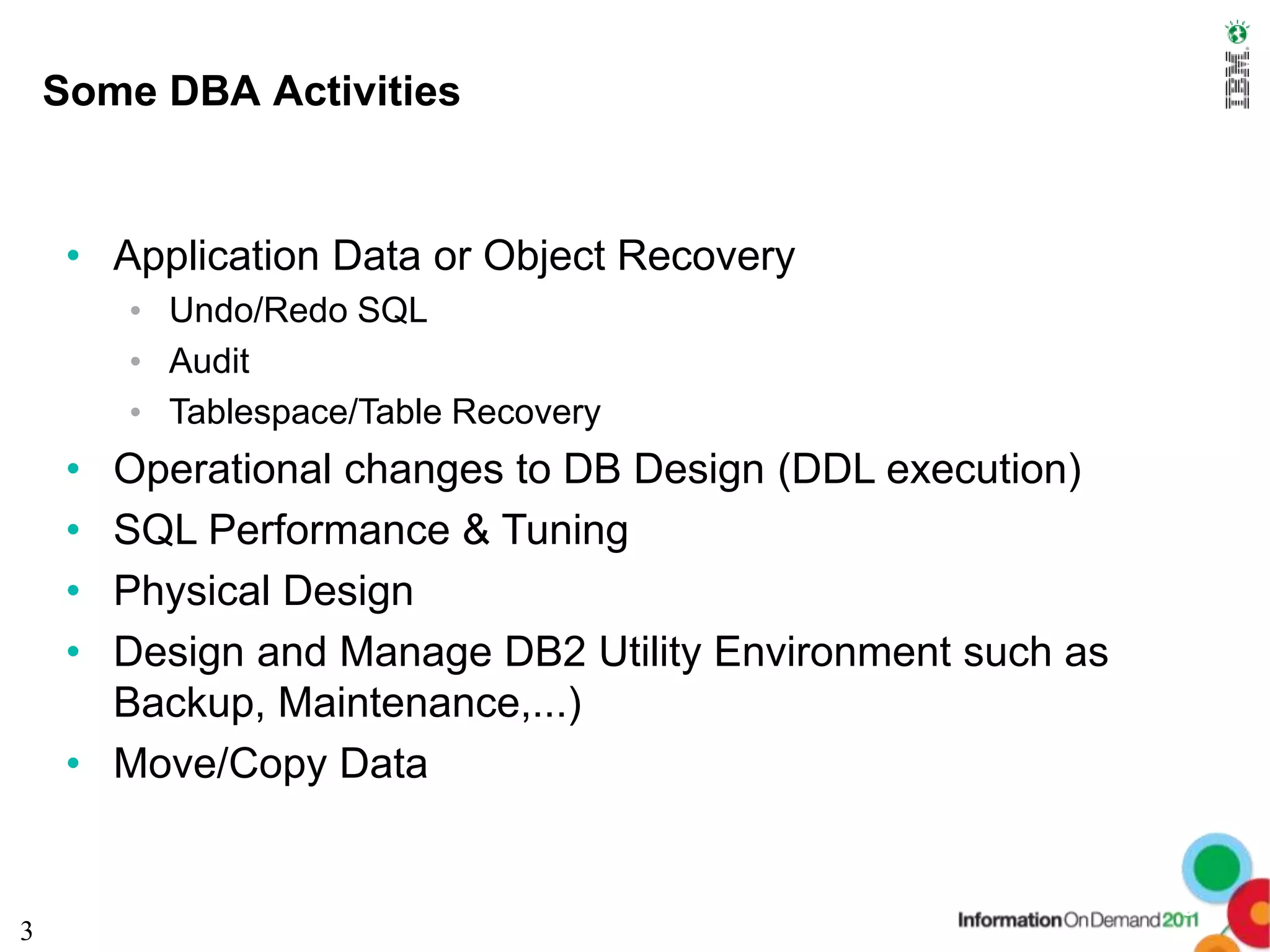Some DBA Activities


     • Application Data or Object Recovery
         • Undo/Redo SQL
         • Audit
         • Tablespace/Table Recovery
     • Operational changes to DB Design (DDL execution)
     • SQL Performance & Tuning
     • Physical Design
     • Design and Manage DB2 Utility Environment such as
       Backup, Maintenance,...)
     • Move/Copy Data


                                                           3
3
 