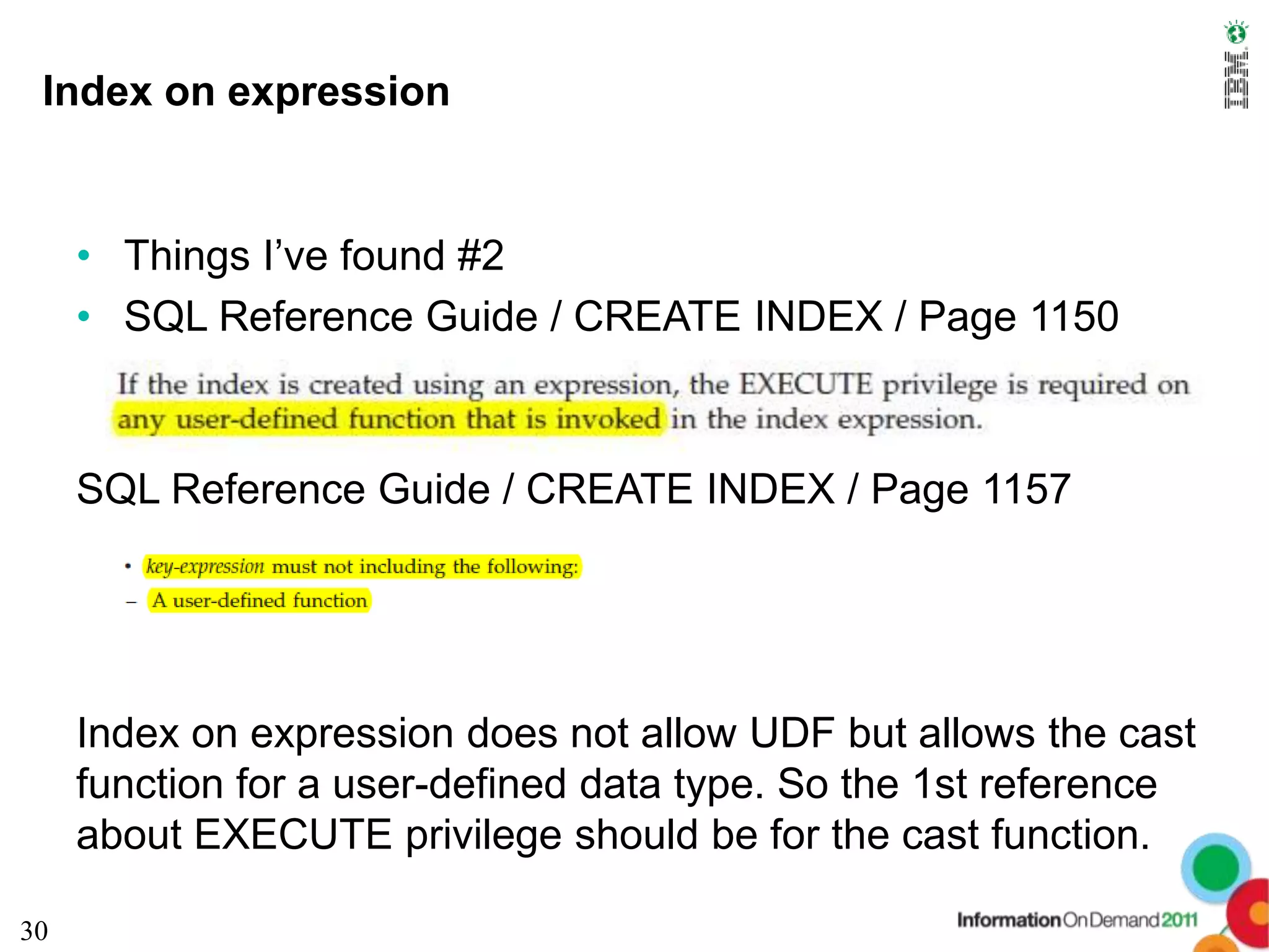 Index on expression


     • Things I’ve found #2
     • SQL Reference Guide / CREATE INDEX / Page 1150



     SQL Reference Guide / CREATE INDEX / Page 1157




     Index on expression does not allow UDF but allows the cast
     function for a user-defined data type. So the 1st reference
     about EXECUTE privilege should be for the cast function.

30
 