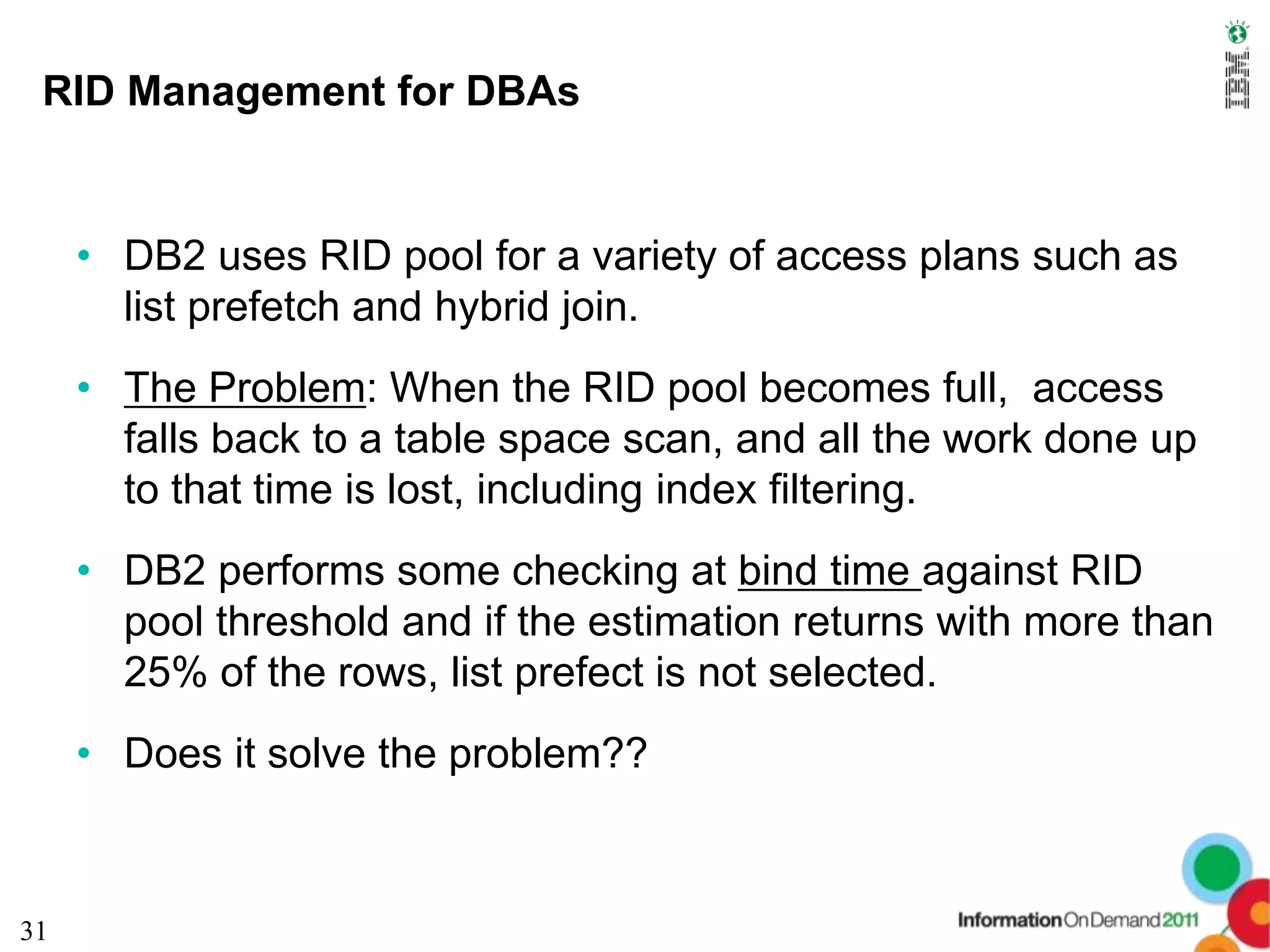 RID Management for DBAs


     • DB2 uses RID pool for a variety of access plans such as
       list prefetch and hybrid join.
     • The Problem: When the RID pool becomes full, access
       falls back to a table space scan, and all the work done up
       to that time is lost, including index filtering.
     • DB2 performs some checking at bind time against RID
       pool threshold and if the estimation returns with more than
       25% of the rows, list prefect is not selected.
     • Does it solve the problem??



31
 