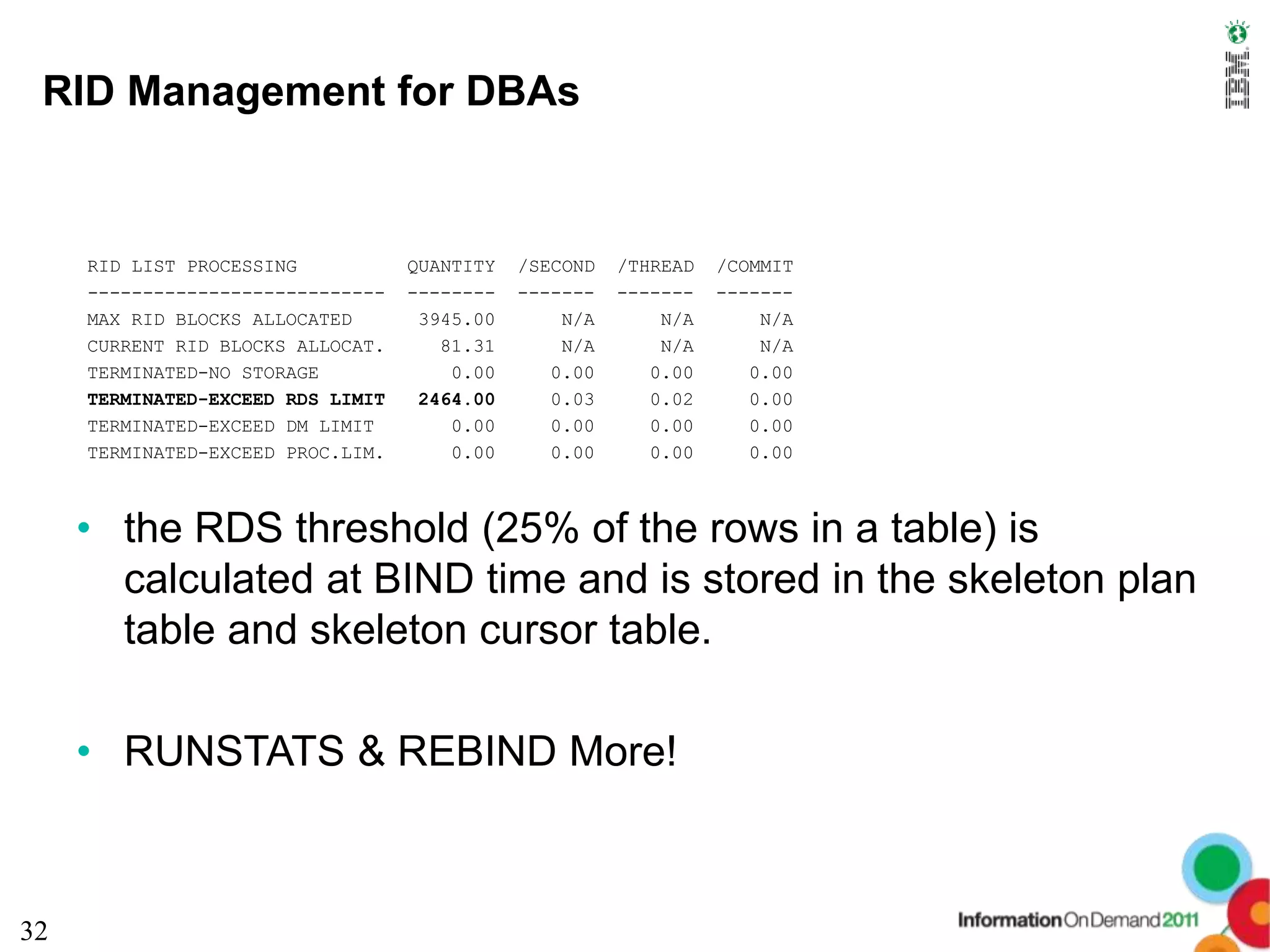 RID Management for DBAs


     RID LIST PROCESSING           QUANTITY   /SECOND   /THREAD   /COMMIT
     ---------------------------   --------   -------   -------   -------
     MAX RID BLOCKS ALLOCATED       3945.00       N/A       N/A       N/A
     CURRENT RID BLOCKS ALLOCAT.      81.31       N/A       N/A       N/A
     TERMINATED-NO STORAGE             0.00      0.00      0.00      0.00
     TERMINATED-EXCEED RDS LIMIT    2464.00      0.03      0.02      0.00
     TERMINATED-EXCEED DM LIMIT        0.00      0.00      0.00      0.00
     TERMINATED-EXCEED PROC.LIM.       0.00      0.00      0.00      0.00



     • the RDS threshold (25% of the rows in a table) is
       calculated at BIND time and is stored in the skeleton plan
       table and skeleton cursor table.

     • RUNSTATS & REBIND More!



32
 