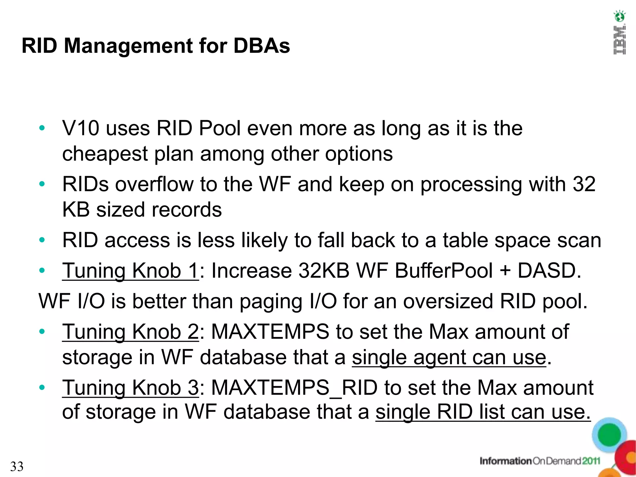 RID Management for DBAs


     • V10 uses RID Pool even more as long as it is the
       cheapest plan among other options
     • RIDs overflow to the WF and keep on processing with 32
       KB sized records
     • RID access is less likely to fall back to a table space scan
     • Tuning Knob 1: Increase 32KB WF BufferPool + DASD.
     WF I/O is better than paging I/O for an oversized RID pool.
     • Tuning Knob 2: MAXTEMPS to set the Max amount of
       storage in WF database that a single agent can use.
     • Tuning Knob 3: MAXTEMPS_RID to set the Max amount
       of storage in WF database that a single RID list can use.

33
 