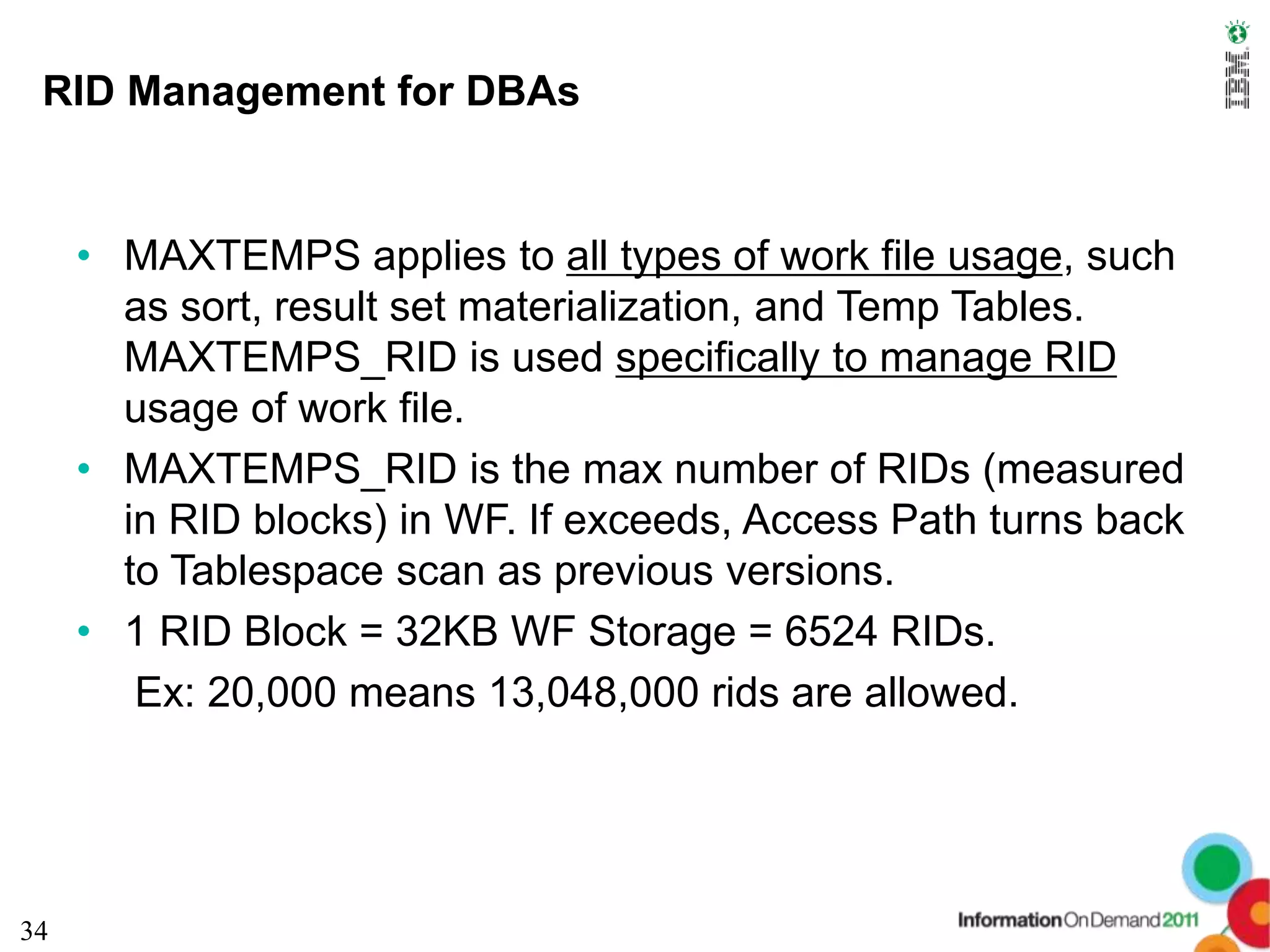 RID Management for DBAs


     • MAXTEMPS applies to all types of work file usage, such
       as sort, result set materialization, and Temp Tables.
       MAXTEMPS_RID is used specifically to manage RID
       usage of work file.
     • MAXTEMPS_RID is the max number of RIDs (measured
       in RID blocks) in WF. If exceeds, Access Path turns back
       to Tablespace scan as previous versions.
     • 1 RID Block = 32KB WF Storage = 6524 RIDs.
        Ex: 20,000 means 13,048,000 rids are allowed.




34
 