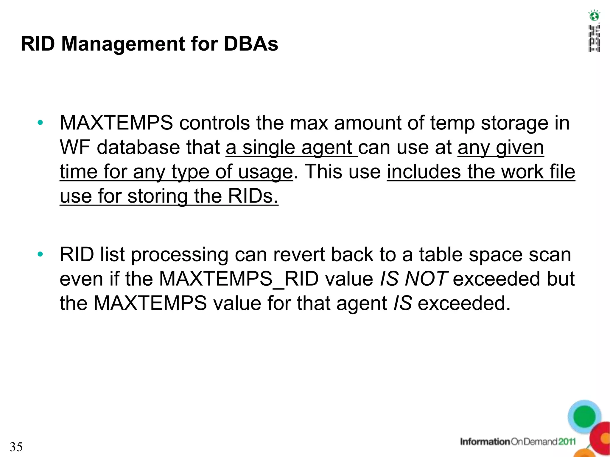 RID Management for DBAs


     • MAXTEMPS controls the max amount of temp storage in
       WF database that a single agent can use at any given
       time for any type of usage. This use includes the work file
       use for storing the RIDs.

     • RID list processing can revert back to a table space scan
       even if the MAXTEMPS_RID value IS NOT exceeded but
       the MAXTEMPS value for that agent IS exceeded.




35
 