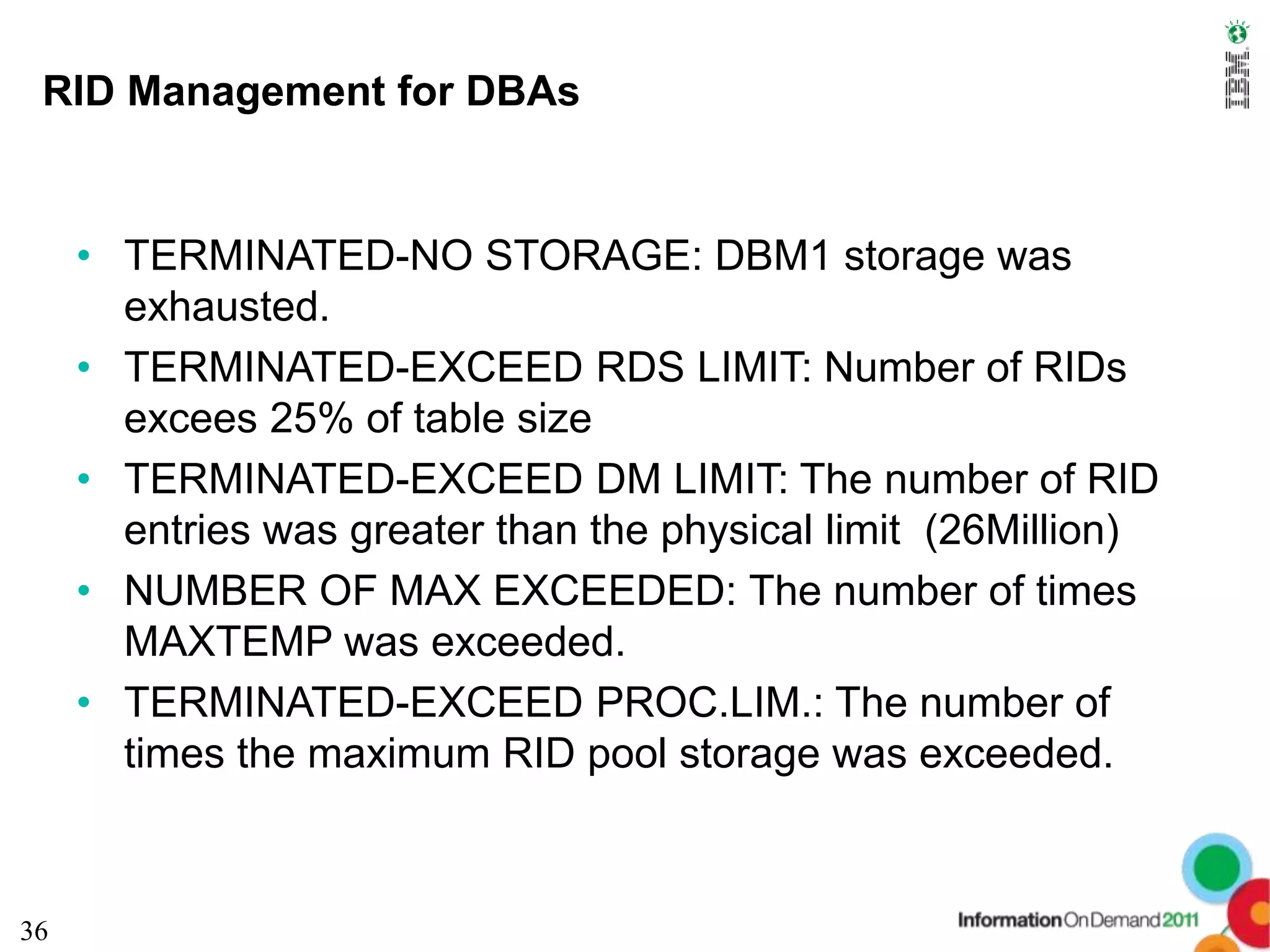RID Management for DBAs


     • TERMINATED-NO STORAGE: DBM1 storage was
       exhausted.
     • TERMINATED-EXCEED RDS LIMIT: Number of RIDs
       excees 25% of table size
     • TERMINATED-EXCEED DM LIMIT: The number of RID
       entries was greater than the physical limit (26Million)
     • NUMBER OF MAX EXCEEDED: The number of times
       MAXTEMP was exceeded.
     • TERMINATED-EXCEED PROC.LIM.: The number of
       times the maximum RID pool storage was exceeded.



36
 