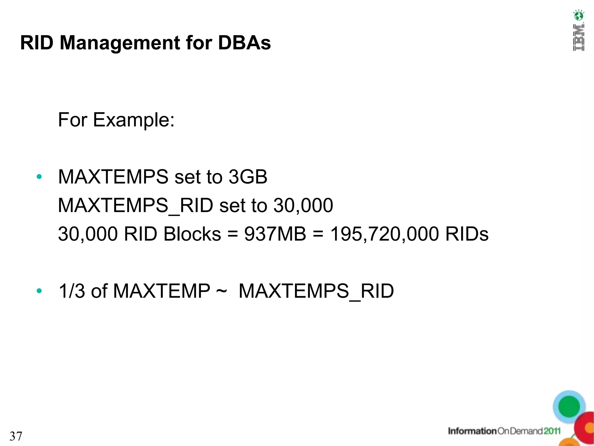 RID Management for DBAs


       For Example:

     • MAXTEMPS set to 3GB
       MAXTEMPS_RID set to 30,000
       30,000 RID Blocks = 937MB = 195,720,000 RIDs

     • 1/3 of MAXTEMP ~ MAXTEMPS_RID




37
 