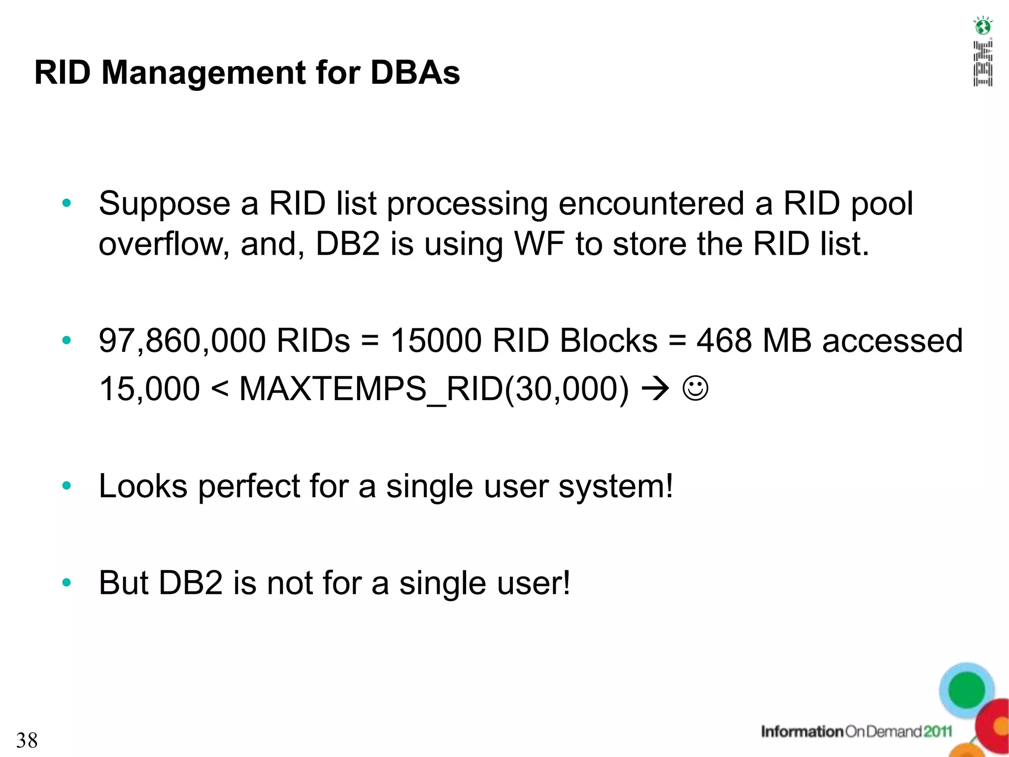 RID Management for DBAs


     • Suppose a RID list processing encountered a RID pool
       overflow, and, DB2 is using WF to store the RID list.

     • 97,860,000 RIDs = 15000 RID Blocks = 468 MB accessed
       15,000 < MAXTEMPS_RID(30,000)  

     • Looks perfect for a single user system!

     • But DB2 is not for a single user!



38
 