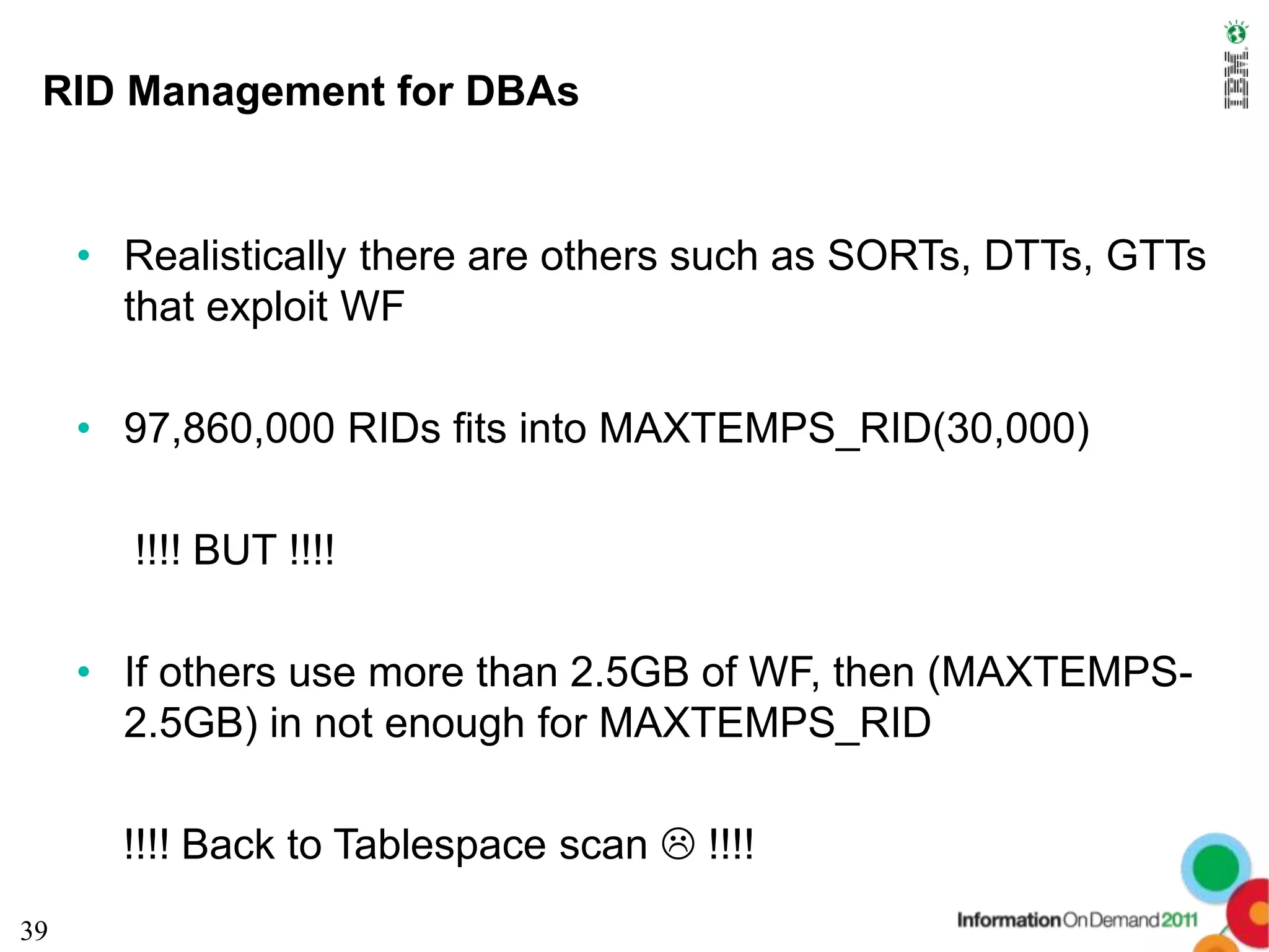 RID Management for DBAs


     • Realistically there are others such as SORTs, DTTs, GTTs
       that exploit WF

     • 97,860,000 RIDs fits into MAXTEMPS_RID(30,000)

       !!!! BUT !!!!

     • If others use more than 2.5GB of WF, then (MAXTEMPS-
       2.5GB) in not enough for MAXTEMPS_RID

       !!!! Back to Tablespace scan  !!!!
39
 
