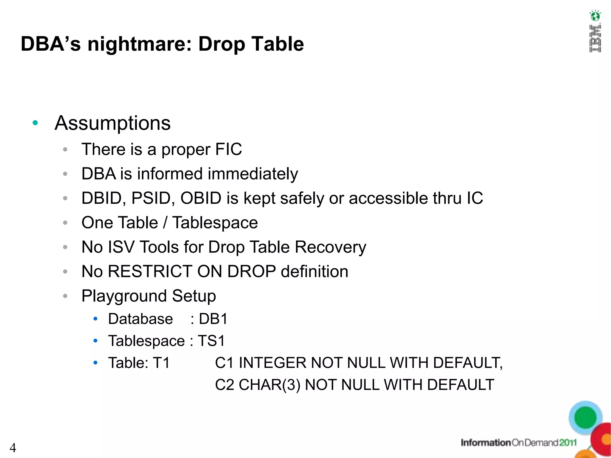 DBA’s nightmare: Drop Table


     • Assumptions
       •   There is a proper FIC
       •   DBA is informed immediately
       •   DBID, PSID, OBID is kept safely or accessible thru IC
       •   One Table / Tablespace
       •   No ISV Tools for Drop Table Recovery
       •   No RESTRICT ON DROP definition
       •   Playground Setup
            • Database : DB1
            • Tablespace : TS1
            • Table: T1      C1 INTEGER NOT NULL WITH DEFAULT,
                             C2 CHAR(3) NOT NULL WITH DEFAULT


                                                                   4
4
 