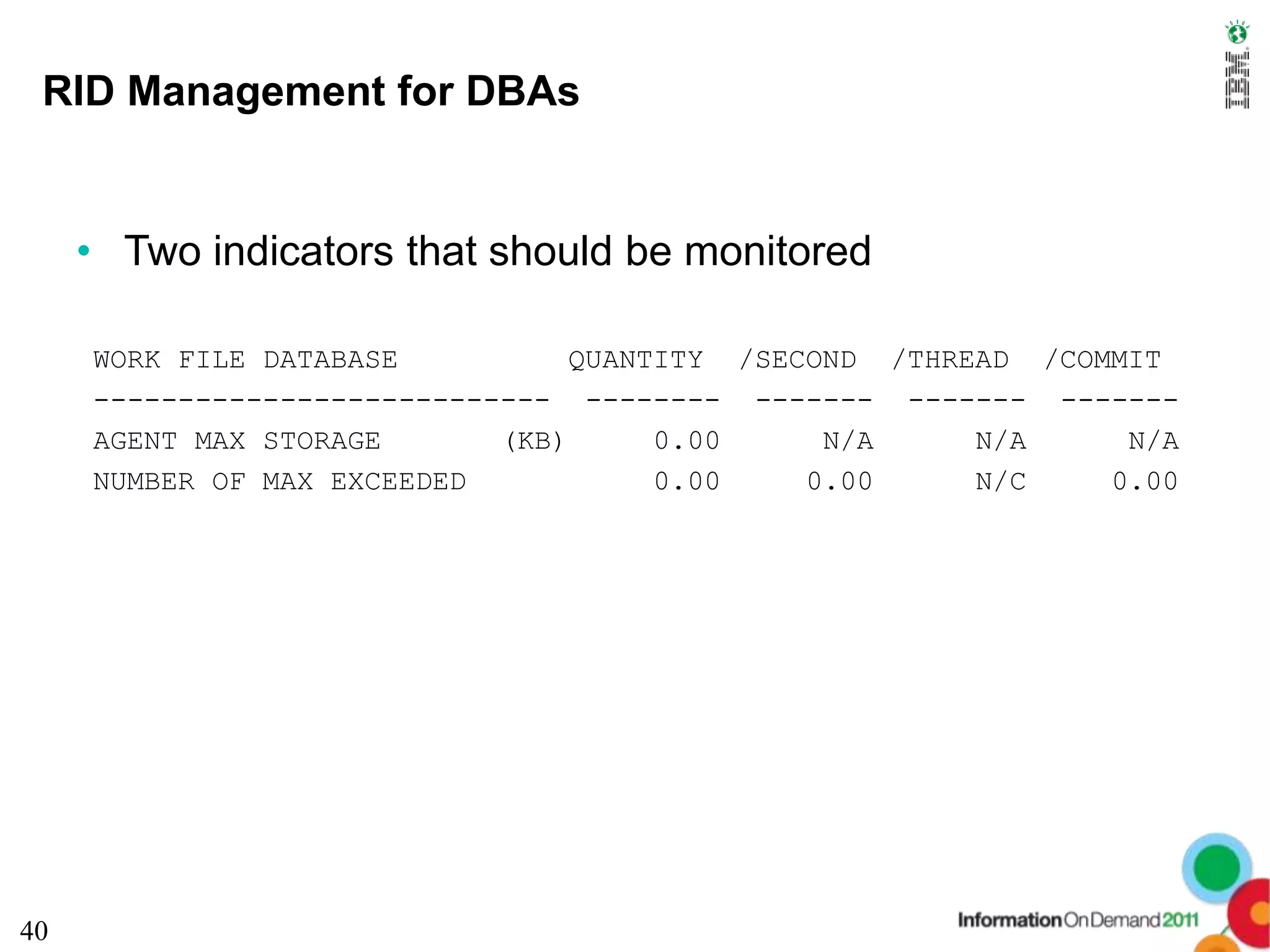 RID Management for DBAs


     • Two indicators that should be monitored

     WORK FILE DATABASE           QUANTITY /SECOND /THREAD /COMMIT
     --------------------------- -------- ------- ------- -------
     AGENT MAX STORAGE       (KB)      0.00     N/A     N/A     N/A
     NUMBER OF MAX EXCEEDED            0.00    0.00     N/C    0.00




40
 