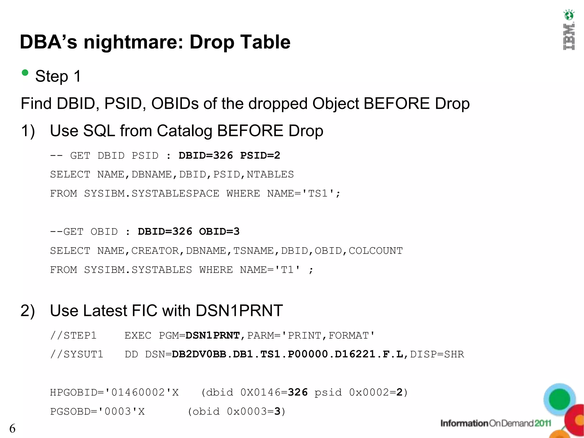 DBA’s nightmare: Drop Table
    • Step 1
    Find DBID, PSID, OBIDs of the dropped Object BEFORE Drop
    1) Use SQL from Catalog BEFORE Drop
       -- GET DBID PSID : DBID=326 PSID=2
       SELECT NAME,DBNAME,DBID,PSID,NTABLES
       FROM SYSIBM.SYSTABLESPACE WHERE NAME='TS1';


       --GET OBID : DBID=326 OBID=3
       SELECT NAME,CREATOR,DBNAME,TSNAME,DBID,OBID,COLCOUNT
       FROM SYSIBM.SYSTABLES WHERE NAME='T1' ;


    2) Use Latest FIC with DSN1PRNT
       //STEP1    EXEC PGM=DSN1PRNT,PARM='PRINT,FORMAT'
       //SYSUT1   DD DSN=DB2DV0BB.DB1.TS1.P00000.D16221.F.L,DISP=SHR


       HPGOBID='01460002'X    (dbid 0X0146=326 psid 0x0002=2)
       PGSOBD='0003'X        (obid 0x0003=3)
6
 