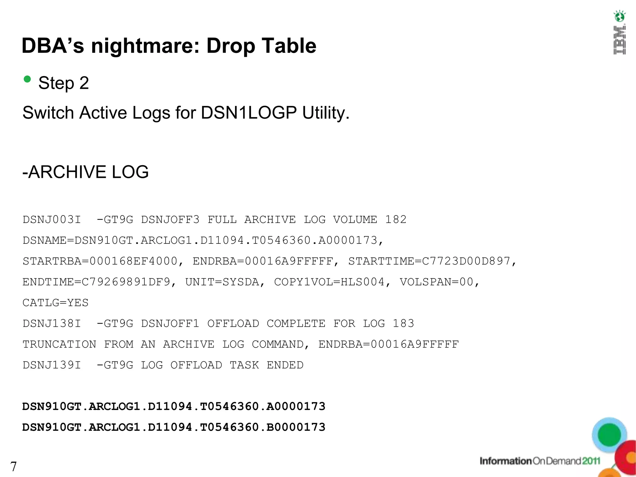 DBA’s nightmare: Drop Table
    • Step 2
    Switch Active Logs for DSN1LOGP Utility.


    -ARCHIVE LOG

    DSNJ003I    -GT9G DSNJOFF3 FULL ARCHIVE LOG VOLUME 182
    DSNAME=DSN910GT.ARCLOG1.D11094.T0546360.A0000173,
    STARTRBA=000168EF4000, ENDRBA=00016A9FFFFF, STARTTIME=C7723D00D897,
    ENDTIME=C79269891DF9, UNIT=SYSDA, COPY1VOL=HLS004, VOLSPAN=00,
    CATLG=YES
    DSNJ138I    -GT9G DSNJOFF1 OFFLOAD COMPLETE FOR LOG 183
    TRUNCATION FROM AN ARCHIVE LOG COMMAND, ENDRBA=00016A9FFFFF
    DSNJ139I    -GT9G LOG OFFLOAD TASK ENDED


    DSN910GT.ARCLOG1.D11094.T0546360.A0000173
    DSN910GT.ARCLOG1.D11094.T0546360.B0000173


7
 