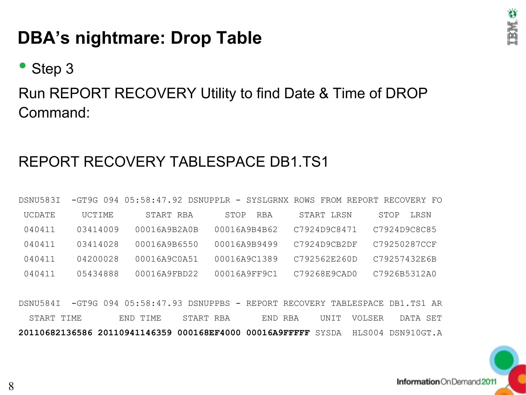 DBA’s nightmare: Drop Table
    • Step 3
    Run REPORT RECOVERY Utility to find Date & Time of DROP
    Command:


    REPORT RECOVERY TABLESPACE DB1.TS1

    DSNU583I   -GT9G 094 05:58:47.92 DSNUPPLR - SYSLGRNX ROWS FROM REPORT RECOVERY FO
    UCDATE      UCTIME         START RBA     STOP   RBA    START LRSN        STOP     LRSN
    040411     03414009     00016A9B2A0B   00016A9B4B62   C7924D9C8471      C7924D9C8C85
    040411     03414028     00016A9B6550   00016A9B9499   C7924D9CB2DF      C79250287CCF
    040411     04200028     00016A9C0A51   00016A9C1389   C792562E260D      C79257432E6B
    040411     05434888     00016A9FBD22   00016A9FF9C1   C79268E9CAD0      C7926B5312A0


    DSNU584I   -GT9G 094 05:58:47.93 DSNUPPBS - REPORT RECOVERY TABLESPACE DB1.TS1 AR
     START TIME           END TIME   START RBA      END RBA    UNIT     VOLSER      DATA SET
    20110682136586 20110941146359 000168EF4000 00016A9FFFFF SYSDA       HLS004 DSN910GT.A




8
 