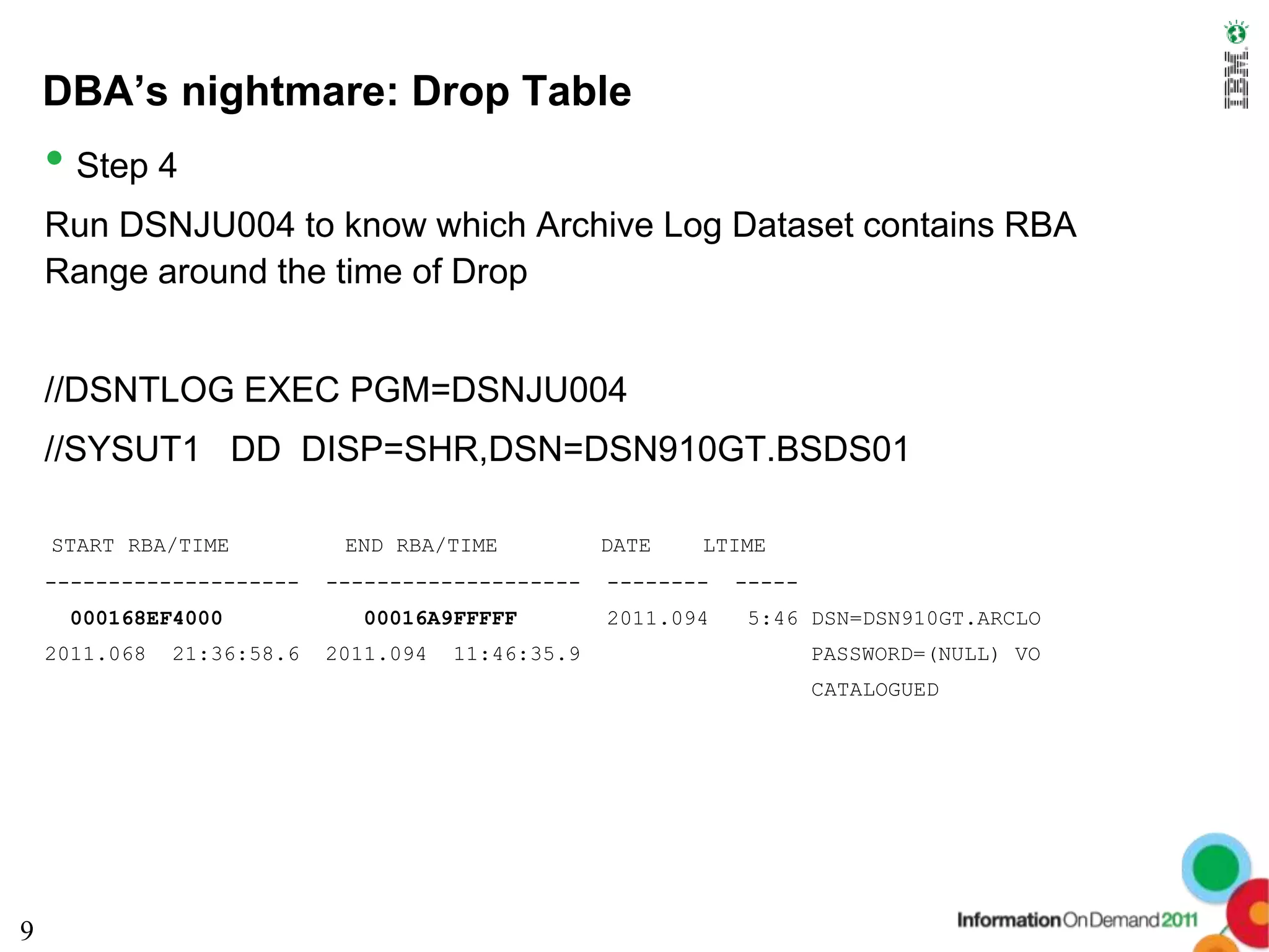 DBA’s nightmare: Drop Table
    • Step 4
    Run DSNJU004 to know which Archive Log Dataset contains RBA
    Range around the time of Drop


    //DSNTLOG EXEC PGM=DSNJU004
    //SYSUT1 DD DISP=SHR,DSN=DSN910GT.BSDS01

    START RBA/TIME           END RBA/TIME           DATE   LTIME
    --------------------    --------------------    --------   -----
     000168EF4000             00016A9FFFFF          2011.094   5:46 DSN=DSN910GT.ARCLO
    2011.068   21:36:58.6   2011.094   11:46:35.9                      PASSWORD=(NULL) VO
                                                                       CATALOGUED




9
 