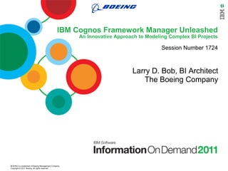 IBM Cognos Framework Manager Unleashed
                                                      An Innovative Approach to Modeling Complex BI Projects

                                                                                      Session Number 1724



                                                                          Larry D. Bob, BI Architect
                                                                             The Boeing Company




BOEING is a trademark of Boeing Management Company.
Copyright © 2011 Boeing. All rights reserved.
 