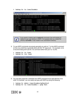 >

hadoop fs –ls /user/biadmin

If you specify a relative path to hadoop fs commands, they will implicitly be
relative to your user directory in HDFS. For example when you created the
directory myTestDir, it was created in the /user/biadmin directory.

8. To use HDFS commands recursively generally you add an “r” to the HDFS command
(In the Linux shell this is generally done with the “-R” argument). For example, to do
a recursive listing we’ll use the –lsr command rather than just –ls. Try this:
>
>

hadoop fs –ls /user
hadoop fs –lsr /user

9. You can pipe (using the | character) any HDFS command to be used with the Linux
shell. For example, you can easily use grep with HDFS by doing the following:
>
>

hadoop fs –mkdir /user/biadmin/myTestDir2
hadoop fs –ls /user/biadmin | grep Test

10

 
