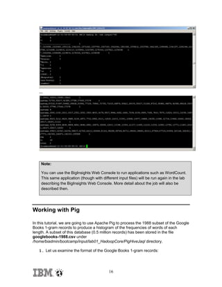 …

Note:
You can use the BigInsights Web Console to run applications such as WordCount.
This same application (though with different input files) will be run again in the lab
describing the BigInsights Web Console. More detail about the job will also be
described then.

Working with Pig
In this tutorial, we are going to use Apache Pig to process the 1988 subset of the Google
Books 1-gram records to produce a histogram of the frequencies of words of each
length. A subset of this database (0.5 million records) has been stored in the file
googlebooks-1988.csv under
/home/biadmin/bootcamp/input/lab01_HadoopCore/PigHiveJaql directory.
1. Let us examine the format of the Google Books 1-gram records:

16

 