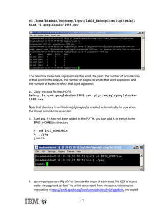 cd /home/biadmin/bootcamp/input/lab01_HadoopCore/PigHiveJaql
head -5 googlebooks-1988.csv

The columns these data represent are the word, the year, the number of occurrences
of that word in the corpus, the number of pages on which that word appeared, and
the number of books in which that word appeared.
2. Copy the data file into HDFS.
hadoop fs -put googlebooks-1988.csv
1988.csv

pighivejaql/googlebooks-

Note that directory /user/biadmin/pighivejaql is created automatically for you when
the above command is executed.
3. Start pig. If it has not been added to the PATH, you can add it, or switch to the
$PIG_HOME/bin directory
> cd $PIG_HOME/bin
> ./pig
grunt>

4. We are going to use a Pig UDF to compute the length of each word. The UDF is located
inside the piggybank.jar file (This jar file was created from the source, following the
instructions in https://cwiki.apache.org/confluence/display/PIG/PiggyBank, and copied

17

 