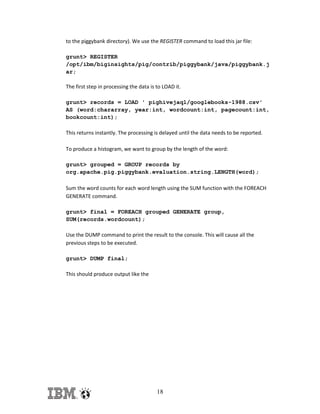 to the piggybank directory). We use the REGISTER command to load this jar file:
grunt> REGISTER
/opt/ibm/biginsights/pig/contrib/piggybank/java/piggybank.j
ar;
The first step in processing the data is to LOAD it.
grunt> records = LOAD ' pighivejaql/googlebooks-1988.csv'
AS (word:chararray, year:int, wordcount:int, pagecount:int,
bookcount:int);
This returns instantly. The processing is delayed until the data needs to be reported.
To produce a histogram, we want to group by the length of the word:
grunt> grouped = GROUP records by
org.apache.pig.piggybank.evaluation.string.LENGTH(word);
Sum the word counts for each word length using the SUM function with the FOREACH
GENERATE command.
grunt> final = FOREACH grouped GENERATE group,
SUM(records.wordcount);
Use the DUMP command to print the result to the console. This will cause all the
previous steps to be executed.
grunt> DUMP final;
This should produce output like the

18

 