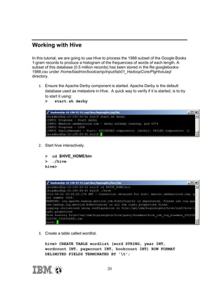 Working with Hive
In this tutorial, we are going to use Hive to process the 1988 subset of the Google Books
1-gram records to produce a histogram of the frequencies of words of each length. A
subset of this database (0.5 million records) has been stored in the file googlebooks1988.csv under /home/biadmin/bootcamp/input/lab01_HadoopCore/PigHiveJaql
directory.
1. Ensure the Apache Derby component is started. Apache Derby is the default
database used as metastore in Hive. A quick way to verify if it is started, is to try
to start it using:
>
start.sh derby

2. Start hive interactively.
> cd $HIVE_HOME/bin
> ./hive
hive>

3. Create a table called wordlist.
hive> CREATE TABLE wordlist (word STRING, year INT,
wordcount INT, pagecount INT, bookcount INT) ROW FORMAT
DELIMITED FIELDS TERMINATED BY 't';

20

 