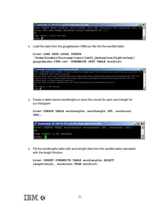 4. Load the data from the googlebooks-1988.csv file into the wordlist table.
hive> LOAD DATA LOCAL INPATH
'/home/biadmin/bootcamp/input/lab01_HadoopCore/PigHiveJaql/
googlebooks-1988.csv' OVERWRITE INTO TABLE wordlist;

5. Create a table named wordlengths to store the counts for each word length for
our histogram.
hive> CREATE TABLE wordlengths (wordlength INT, wordcount
INT);

6. Fill the wordlengths table with word length data from the wordlist table calculated
with the length function.
hive> INSERT OVERWRITE TABLE wordlengths SELECT
length(word), wordcount FROM wordlist;

21

 