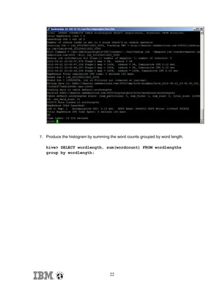 7. Produce the histogram by summing the word counts grouped by word length.
hive> SELECT wordlength, sum(wordcount) FROM wordlengths
group by wordlength;

22

 
