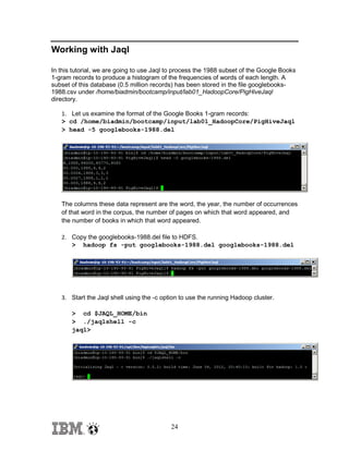 Working with Jaql
In this tutorial, we are going to use Jaql to process the 1988 subset of the Google Books
1-gram records to produce a histogram of the frequencies of words of each length. A
subset of this database (0.5 million records) has been stored in the file googlebooks1988.csv under /home/biadmin/bootcamp/input/lab01_HadoopCore/PigHiveJaql
directory.
1. Let us examine the format of the Google Books 1-gram records:
> cd /home/biadmin/bootcamp/input/lab01_HadoopCore/PigHiveJaql
> head -5 googlebooks-1988.del

The columns these data represent are the word, the year, the number of occurrences
of that word in the corpus, the number of pages on which that word appeared, and
the number of books in which that word appeared.
2. Copy the googlebooks-1988.del file to HDFS.
> hadoop fs -put googlebooks-1988.del googlebooks-1988.del

3. Start the Jaql shell using the -c option to use the running Hadoop cluster.
> cd $JAQL_HOME/bin
> ./jaqlshell -c
jaql>

24

 