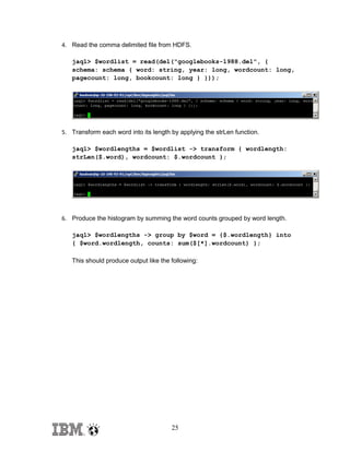 4. Read the comma delimited file from HDFS.
jaql> $wordlist = read(del("googlebooks-1988.del", {
schema: schema { word: string, year: long, wordcount: long,
pagecount: long, bookcount: long } }));

5. Transform each word into its length by applying the strLen function.
jaql> $wordlengths = $wordlist -> transform { wordlength:
strLen($.word), wordcount: $.wordcount };

6. Produce the histogram by summing the word counts grouped by word length.
jaql> $wordlengths -> group by $word = {$.wordlength} into
{ $word.wordlength, counts: sum($[*].wordcount) };
This should produce output like the following:

25

 