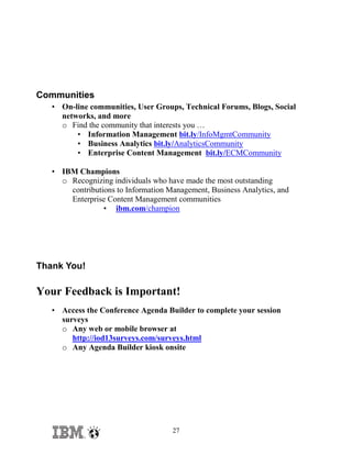 Communities
• On-line communities, User Groups, Technical Forums, Blogs, Social
networks, and more
o Find the community that interests you …
• Information Management bit.ly/InfoMgmtCommunity
• Business Analytics bit.ly/AnalyticsCommunity
• Enterprise Content Management bit.ly/ECMCommunity
• IBM Champions
o Recognizing individuals who have made the most outstanding
contributions to Information Management, Business Analytics, and
Enterprise Content Management communities
• ibm.com/champion

Thank You!

Your Feedback is Important!
• Access the Conference Agenda Builder to complete your session
surveys
o Any web or mobile browser at
http://iod13surveys.com/surveys.html
o Any Agenda Builder kiosk onsite

27

 