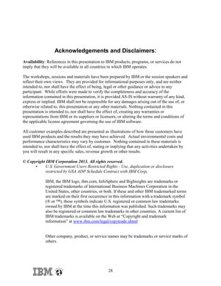 Acknowledgements and Disclaimers:
Availability: References in this presentation to IBM products, programs, or services do not
imply that they will be available in all countries in which IBM operates.
The workshops, sessions and materials have been prepared by IBM or the session speakers and
reflect their own views. They are provided for informational purposes only, and are neither
intended to, nor shall have the effect of being, legal or other guidance or advice to any
participant. While efforts were made to verify the completeness and accuracy of the
information contained in this presentation, it is provided AS-IS without warranty of any kind,
express or implied. IBM shall not be responsible for any damages arising out of the use of, or
otherwise related to, this presentation or any other materials. Nothing contained in this
presentation is intended to, nor shall have the effect of, creating any warranties or
representations from IBM or its suppliers or licensors, or altering the terms and conditions of
the applicable license agreement governing the use of IBM software.
All customer examples described are presented as illustrations of how those customers have
used IBM products and the results they may have achieved. Actual environmental costs and
performance characteristics may vary by customer. Nothing contained in these materials is
intended to, nor shall have the effect of, stating or implying that any activities undertaken by
you will result in any specific sales, revenue growth or other results.
© Copyright IBM Corporation 2013. All rights reserved.
•
U.S. Government Users Restricted Rights - Use, duplication or disclosure
restricted by GSA ADP Schedule Contract with IBM Corp.
IBM, the IBM logo, ibm.com, InfoSphere and BigInsights are trademarks or
registered trademarks of International Business Machines Corporation in the
United States, other countries, or both. If these and other IBM trademarked terms
are marked on their first occurrence in this information with a trademark symbol
(® or ™), these symbols indicate U.S. registered or common law trademarks
owned by IBM at the time this information was published. Such trademarks may
also be registered or common law trademarks in other countries. A current list of
IBM trademarks is available on the Web at “Copyright and trademark
information” at www.ibm.com/legal/copytrade.shtml

Other company, product, or service names may be trademarks or service marks of
others.

28

 