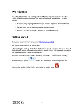 Pre-requisites
You should be familiar with working with the IM Demo Cloud as explained in Lab 0 –
Setup. IBM InfoSphere BigInsights has been configured at the IM Demo Cloud as
follows:


Hadoop (using BigInsights Enterprise) is installed in pseudo-distributed mode



Sample open source MapReduce examples and codes



Eclipse IDE is setup, though it may not be needed for this lab.

Getting started
Request a lab environment for yourself: http://bit.ly/requestLab
Accept the email invite to IM Demo Cloud.
After starting the Hadoop cluster from the IM Demo Cloud, a process that takes about 7
to 10 minutes, let the instructor know that your cluster is read. The instructor will preload
the data files used in this lab on your system.
Once the instructor has loaded the data files, click on the Launch Remote Desktop
Connection (VNC) icon

on the IM Demo Cloud dashboard (cluster tab).

Click on the red icon in the Firefox address bar to enable Java.

4

 