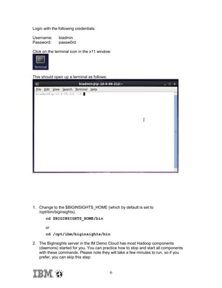 Login with the following credentials:
Username:
Password:

biadmin
passw0rd

Click on the terminal icon in the x11 window:

This should open up a terminal as follows:

1. Change to the $BIGINSIGHTS_HOME (which by default is set to
/opt/ibm/biginsights).
cd $BIGINSIGHTS_HOME/bin
or
cd /opt/ibm/biginsights/bin
2. The BigInsights server in the IM Demo Cloud has most Hadoop components
(daemons) started for you. You can practice how to stop and start all components
with these commands. Please note they will take a few minutes to run, so if you
prefer, you can skip this step:

6

 