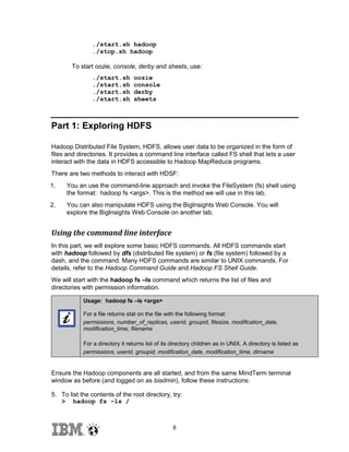 ./start.sh hadoop
./stop.sh hadoop
To start oozie, console, derby and sheets, use:
./start.sh
./start.sh
./start.sh
./start.sh

oozie
console
derby
sheets

Part 1: Exploring HDFS
Hadoop Distributed File System, HDFS, allows user data to be organized in the form of
files and directories. It provides a command line interface called FS shell that lets a user
interact with the data in HDFS accessible to Hadoop MapReduce programs.
There are two methods to interact with HDSF:
1.

You an use the command-line approach and invoke the FileSystem (fs) shell using
the format: hadoop fs <args>. This is the method we will use in this lab.

2.

You can also manipulate HDFS using the BigInsights Web Console. You will
explore the BigInsights Web Console on another lab.

Using the command line interface
In this part, we will explore some basic HDFS commands. All HDFS commands start
with hadoop followed by dfs (distributed file system) or fs (file system) followed by a
dash, and the command. Many HDFS commands are similar to UNIX commands. For
details, refer to the Hadoop Command Guide and Hadoop FS Shell Guide.
We will start with the hadoop fs –ls command which returns the list of files and
directories with permission information.
Usage: hadoop fs –ls <args>
For a file returns stat on the file with the following format:
permissions, number_of_replicas, userid, groupid, filesize, modification_date,
modification_time, filename
For a directory it returns list of its directory children as in UNIX. A directory is listed as
permissions, userid, groupid, modification_date, modification_time, dirname

Ensure the Hadoop components are all started, and from the same MindTerm terminal
window as before (and logged on as biadmin), follow these instructions:
5. To list the contents of the root directory, try:
> hadoop fs –ls /

8

 